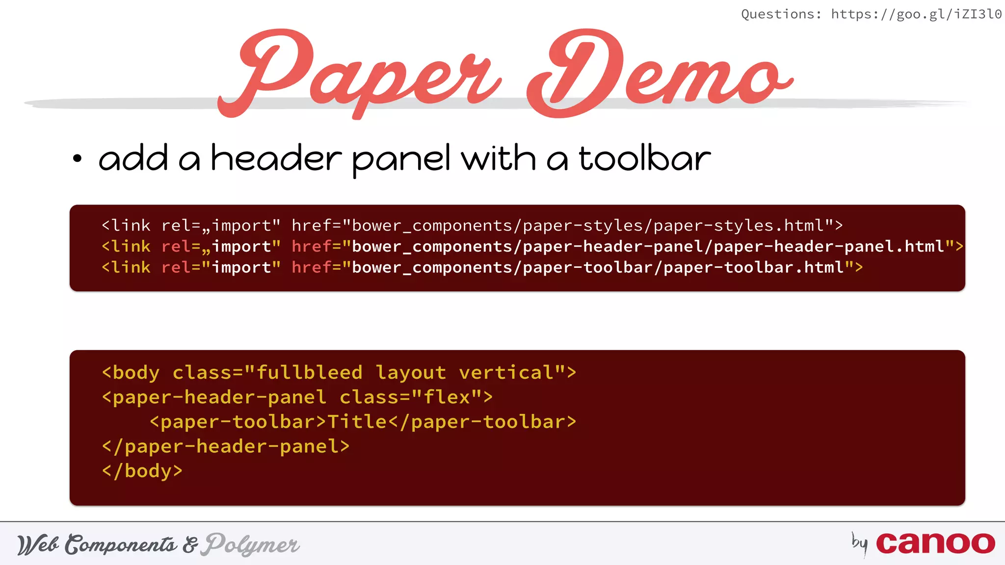 PolymerWeb Components & by
Questions: https://goo.gl/iZI3l0
Paper Demo
• add a header panel with a toolbar
<body class="fullbleed layout vertical"> 
<paper-header-panel class="flex"> 
<paper-toolbar>Title</paper-toolbar> 
</paper-header-panel> 
</body> 
<link rel=„import" href="bower_components/paper-styles/paper-styles.html">
<link rel=„import" href="bower_components/paper-header-panel/paper-header-panel.html">
<link rel="import" href="bower_components/paper-toolbar/paper-toolbar.html">
 