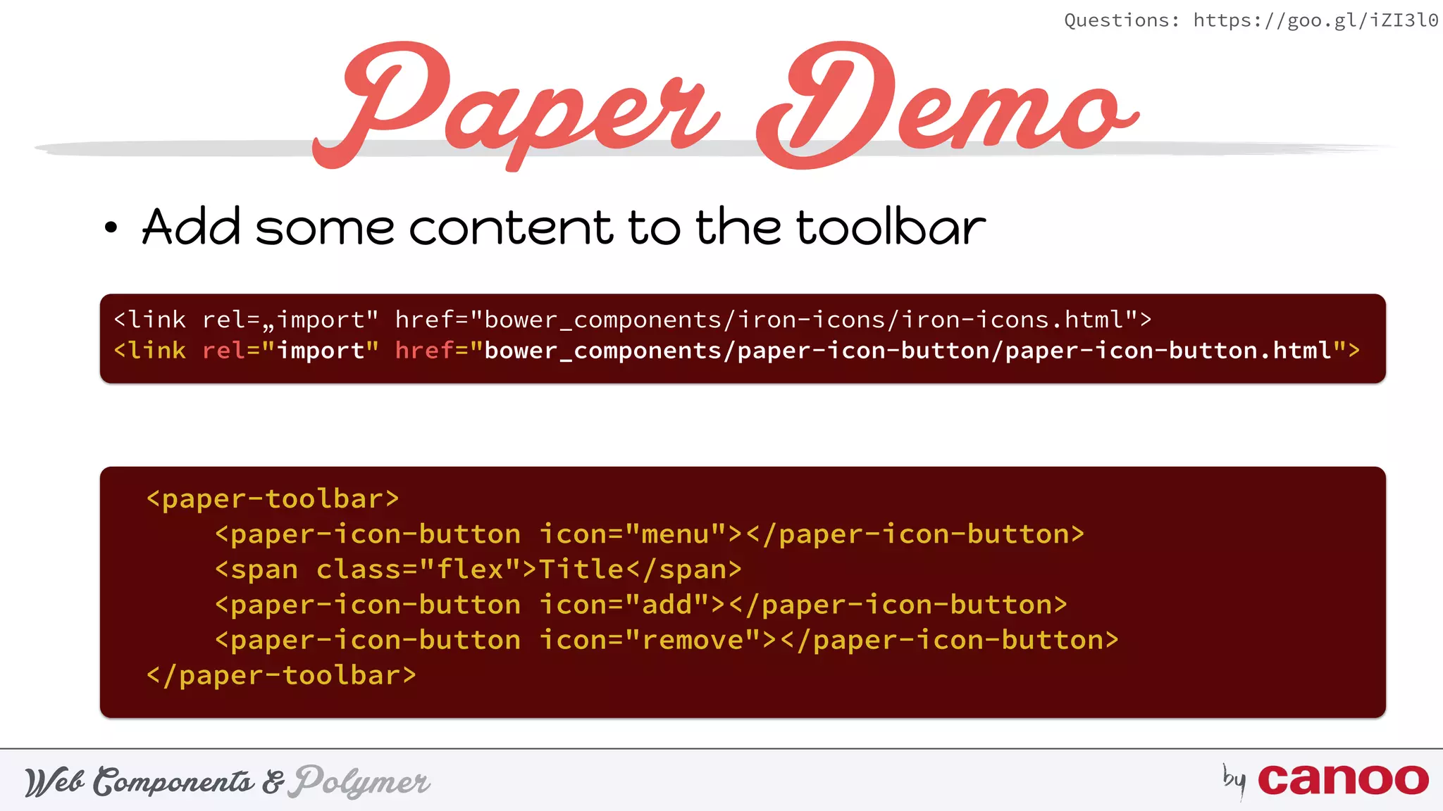 PolymerWeb Components & by
Questions: https://goo.gl/iZI3l0
Paper Demo
• Add some content to the toolbar
<link rel=„import" href="bower_components/iron-icons/iron-icons.html">
<link rel="import" href="bower_components/paper-icon-button/paper-icon-button.html">
<paper-toolbar> 
<paper-icon-button icon="menu"></paper-icon-button> 
<span class="flex">Title</span> 
<paper-icon-button icon="add"></paper-icon-button> 
<paper-icon-button icon="remove"></paper-icon-button> 
</paper-toolbar>
 