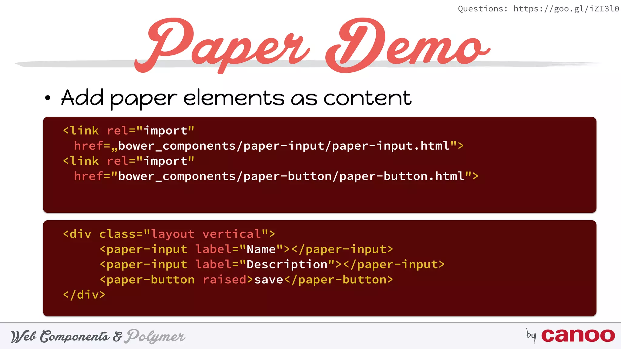 PolymerWeb Components & by
Questions: https://goo.gl/iZI3l0
Paper Demo
• Add paper elements as content
<link rel="import"
href=„bower_components/paper-input/paper-input.html">
<link rel="import"
href="bower_components/paper-button/paper-button.html">
<div class="layout vertical">
<paper-input label="Name"></paper-input>
<paper-input label="Description"></paper-input>
<paper-button raised>save</paper-button>
</div>
 