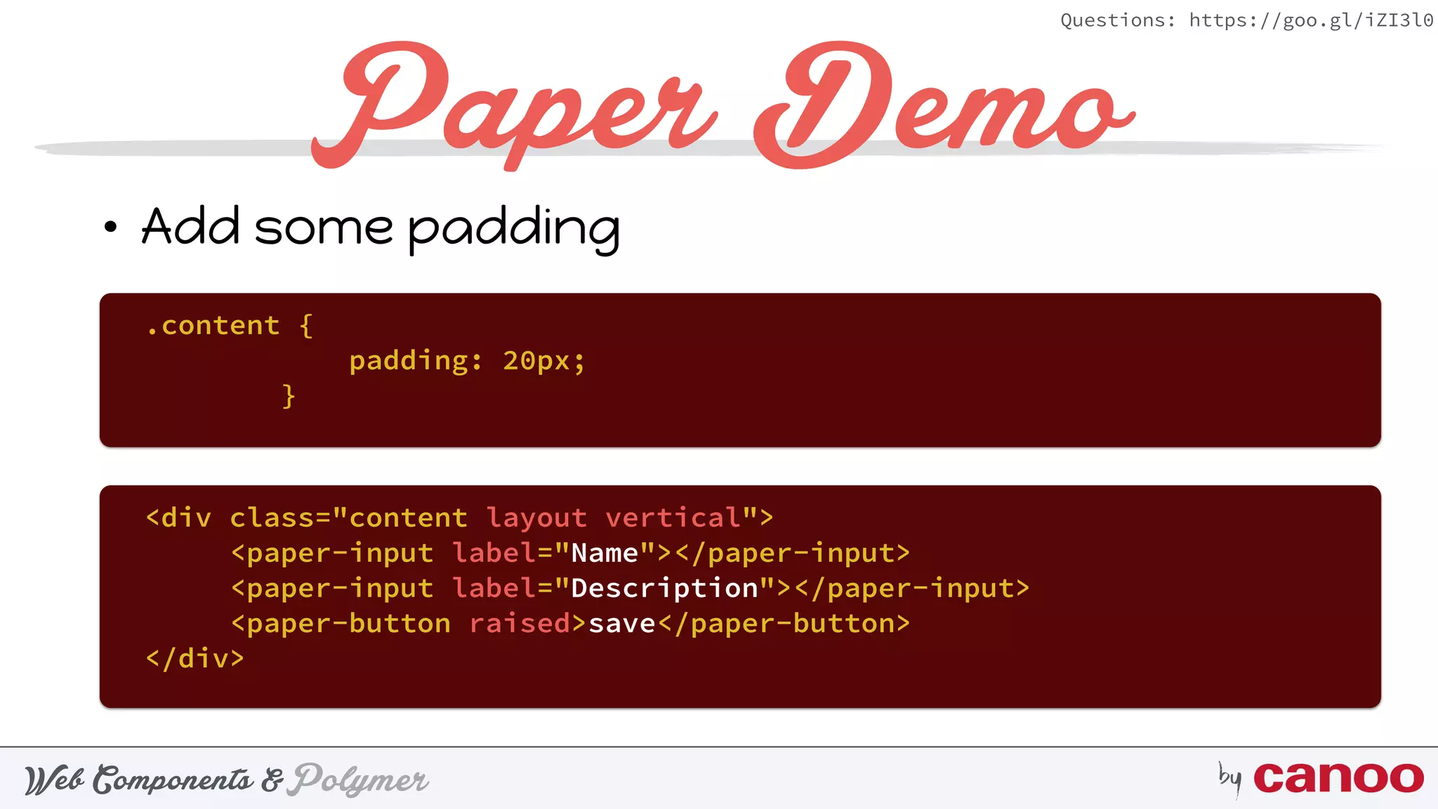 PolymerWeb Components & by
Questions: https://goo.gl/iZI3l0
Paper Demo
• Add some padding
.content {
padding: 20px;
}
<div class="content layout vertical">
<paper-input label="Name"></paper-input>
<paper-input label="Description"></paper-input>
<paper-button raised>save</paper-button>
</div>
 