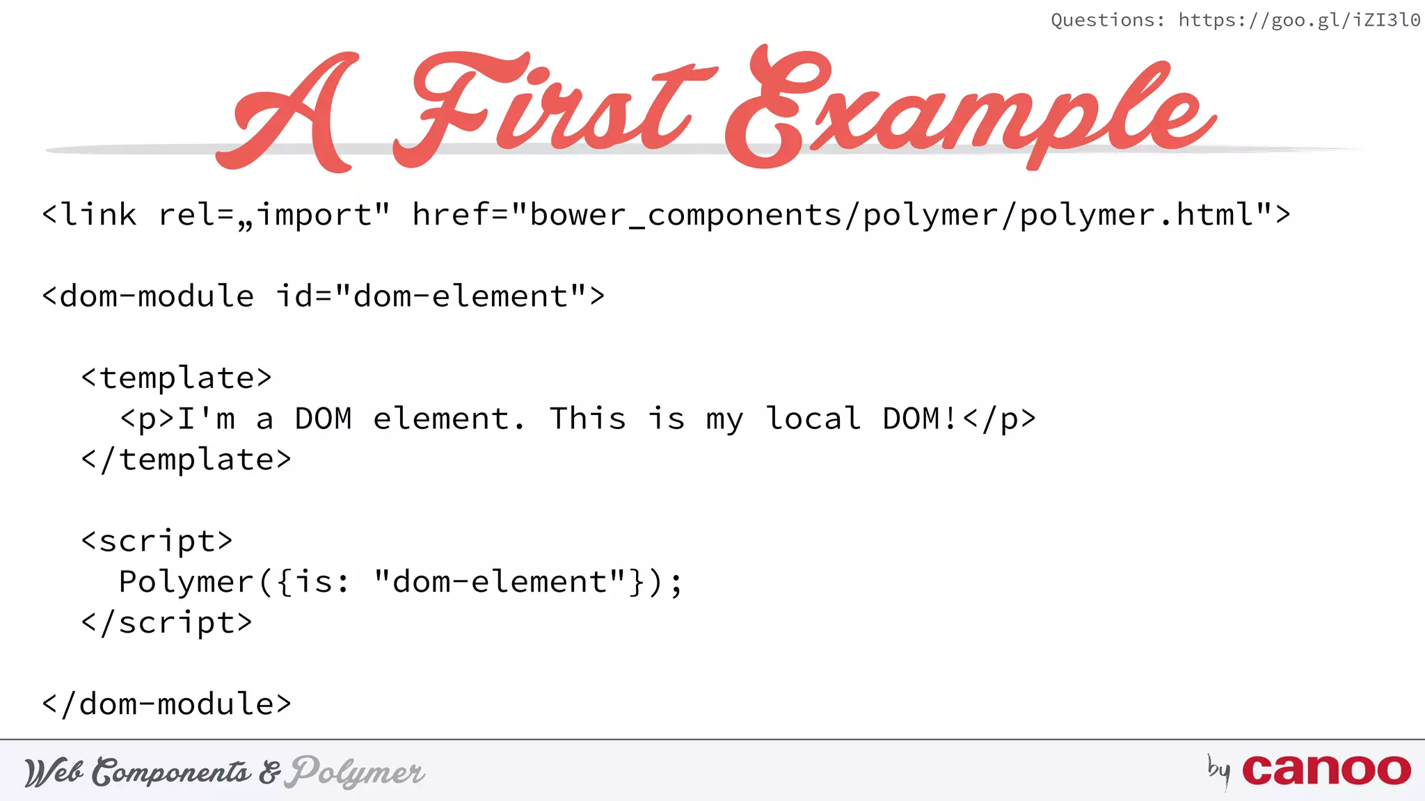 PolymerWeb Components & by
Questions: https://goo.gl/iZI3l0
A First Example
<link rel=„import" href="bower_components/polymer/polymer.html">
<dom-module id="dom-element">
<template>
<p>I'm a DOM element. This is my local DOM!</p>
</template>
<script>
Polymer({is: "dom-element"});
</script>
</dom-module>
 