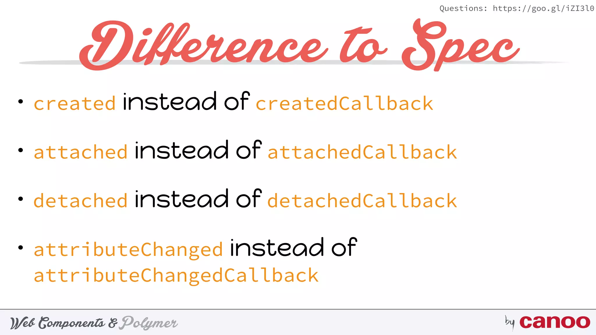 PolymerWeb Components & by
Questions: https://goo.gl/iZI3l0
Difference to Spec
• created instead of createdCallback
• attached instead of attachedCallback
• detached instead of detachedCallback
• attributeChanged instead of
attributeChangedCallback
 