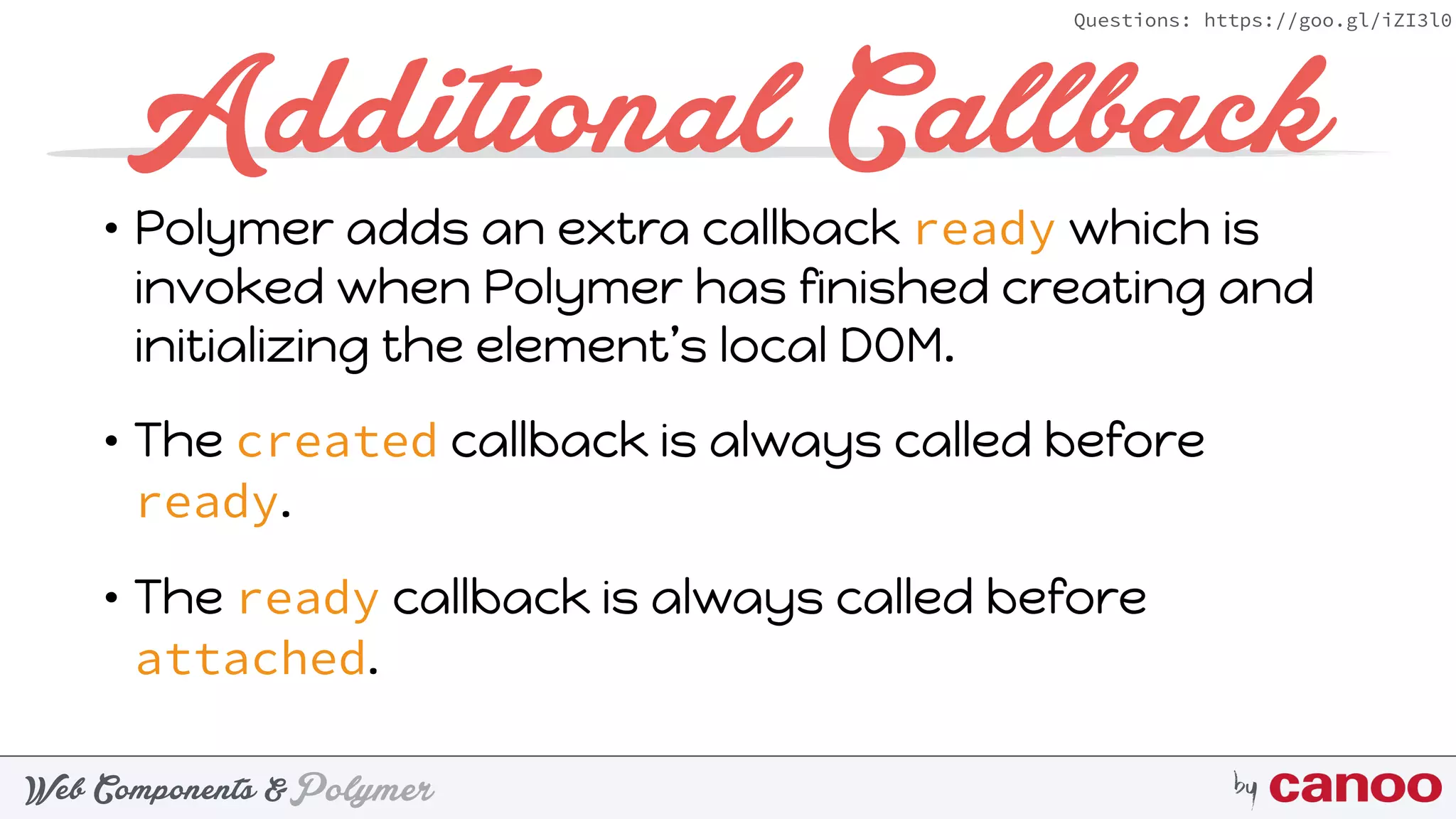 PolymerWeb Components & by
Questions: https://goo.gl/iZI3l0
Additional Callback
• Polymer adds an extra callback ready which is
invoked when Polymer has finished creating and
initializing the element’s local DOM.
• The created callback is always called before
ready.
• The ready callback is always called before
attached.
 