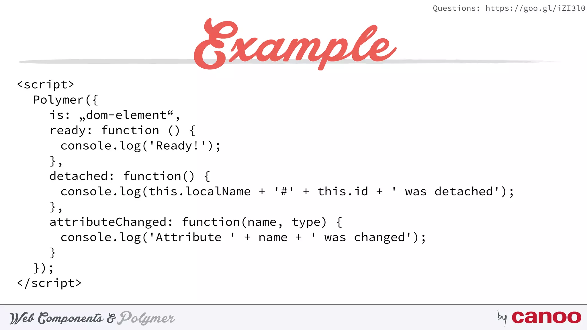 PolymerWeb Components & by
Questions: https://goo.gl/iZI3l0
Example<script>
Polymer({
is: „dom-element“,
ready: function () {
console.log('Ready!');
},
detached: function() {
console.log(this.localName + '#' + this.id + ' was detached');
},
attributeChanged: function(name, type) {
console.log('Attribute ' + name + ' was changed');
}
});
</script>
 