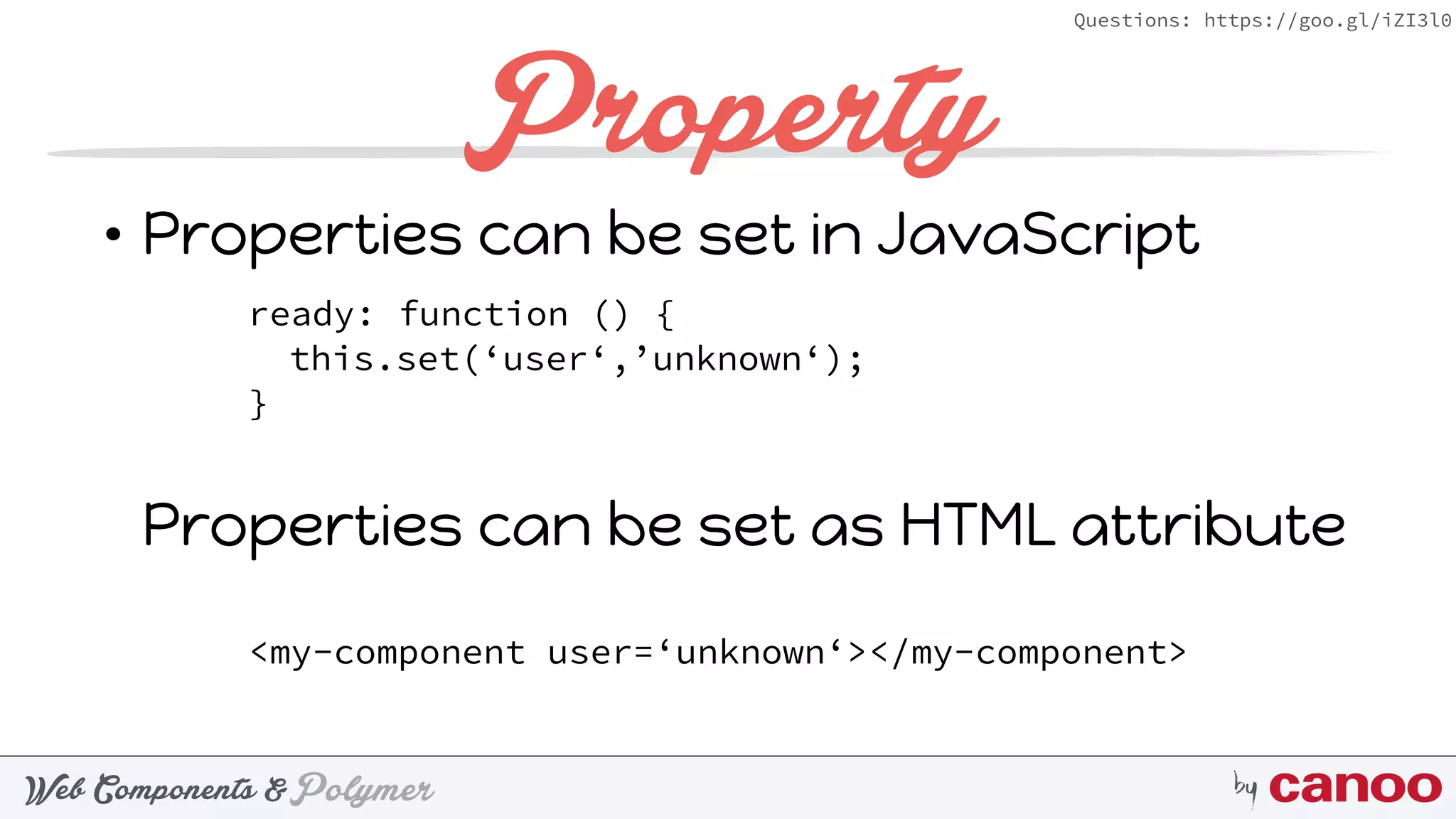 PolymerWeb Components & by
Questions: https://goo.gl/iZI3l0
Property
• Properties can be set in JavaScript 
 
 
 
Properties can be set as HTML attribute
ready: function () {
this.set(‘user‘,’unknown‘);
}
<my-component user=‘unknown‘></my-component>
 