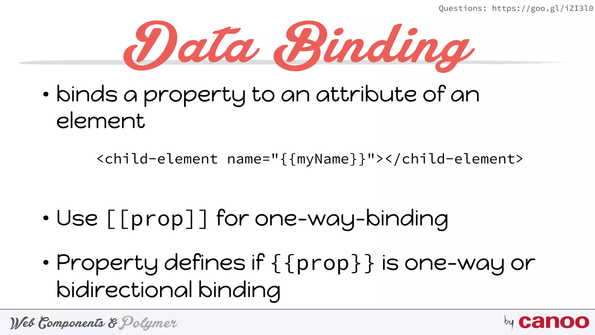 PolymerWeb Components & by
Questions: https://goo.gl/iZI3l0
Data Binding
• binds a property to an attribute of an
element 
 
• Use [[prop]] for one-way-binding
• Property defines if {{prop}} is one-way or
bidirectional binding
<child-element name="{{myName}}"></child-element>
 