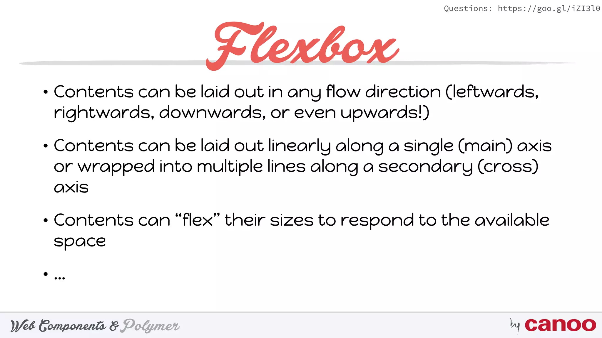 PolymerWeb Components & by
Questions: https://goo.gl/iZI3l0
Flexbox
• Contents can be laid out in any flow direction (leftwards,
rightwards, downwards, or even upwards!)
• Contents can be laid out linearly along a single (main) axis
or wrapped into multiple lines along a secondary (cross)
axis
• Contents can “flex” their sizes to respond to the available
space
• …
 