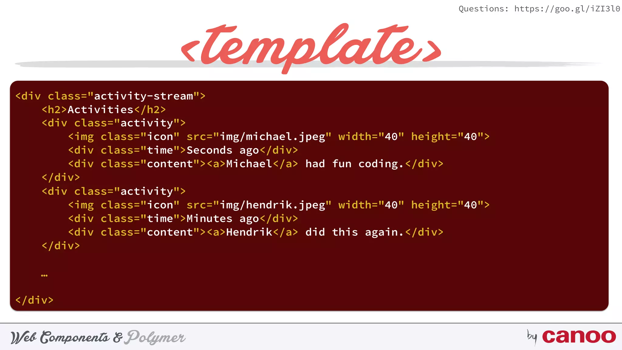 PolymerWeb Components & by
Questions: https://goo.gl/iZI3l0
<template>
<div class="activity-stream"> 
<h2>Activities</h2> 
 
<div class="activity"> 
<img class="icon" src="img/hendrik.jpeg" width="40" height="40"> 
<div class="time">Minutes ago</div> 
<div class="content"><a>Hendrik</a> did this again.</div> 
</div>
 
…
</div>
 
<div class="activity"> 
<img class="icon" src="img/michael.jpeg" width="40" height="40"> 
<div class="time">Seconds ago</div> 
<div class="content"><a>Michael</a> had fun coding.</div> 
</div>
 
