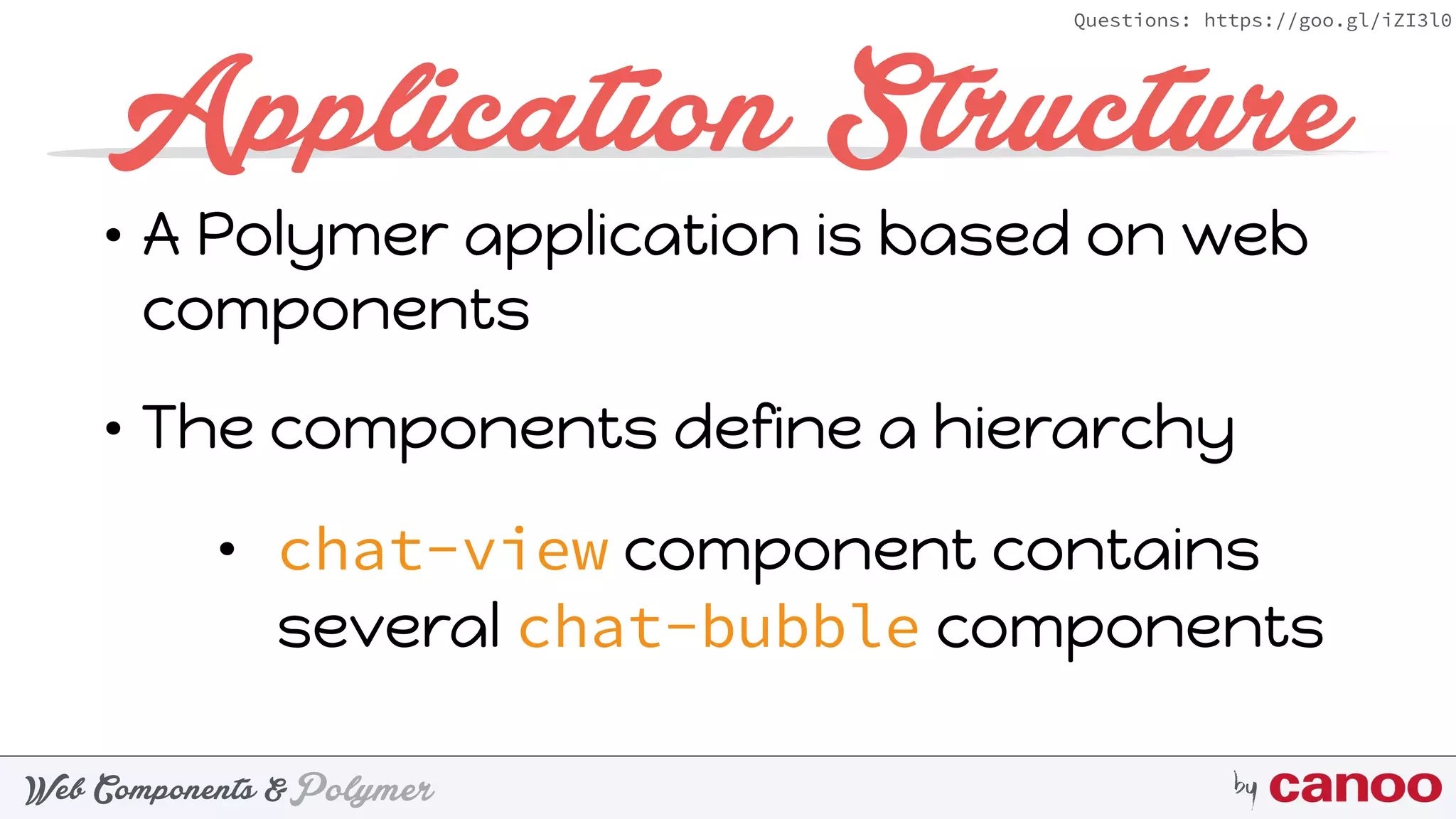 PolymerWeb Components & by
Questions: https://goo.gl/iZI3l0
Application Structure
• A Polymer application is based on web
components
• The components define a hierarchy
• chat-view component contains
several chat-bubble components
 