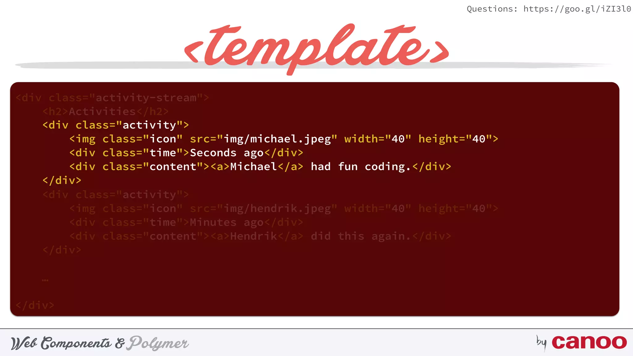 PolymerWeb Components & by
Questions: https://goo.gl/iZI3l0
<template>
<div class="activity-stream"> 
<h2>Activities</h2> 
 
<div class="activity"> 
<img class="icon" src="img/hendrik.jpeg" width="40" height="40"> 
<div class="time">Minutes ago</div> 
<div class="content"><a>Hendrik</a> did this again.</div> 
</div>
 
…
</div>
 
<div class="activity"> 
<img class="icon" src="img/michael.jpeg" width="40" height="40"> 
<div class="time">Seconds ago</div> 
<div class="content"><a>Michael</a> had fun coding.</div> 
</div>
 