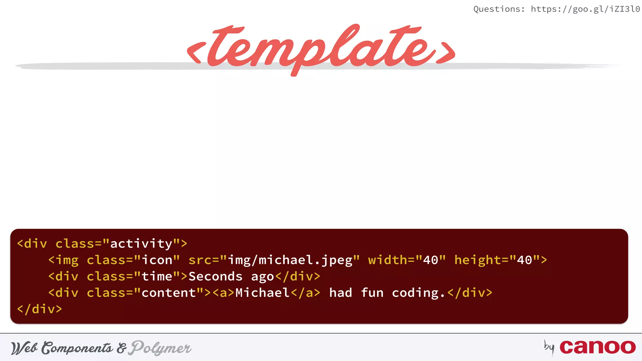 PolymerWeb Components & by
Questions: https://goo.gl/iZI3l0
<template>
<div class="activity"> 
 
</div>
 
<img class="icon" src="img/michael.jpeg" width="40" height="40"> 
<div class="time">Seconds ago</div> 
<div class="content"><a>Michael</a> had fun coding.</div>
 