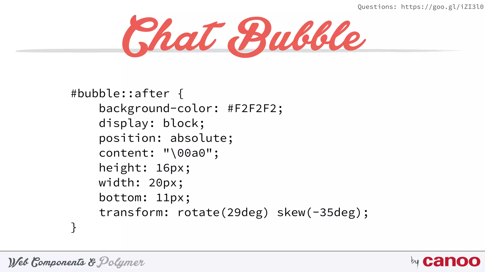 PolymerWeb Components & by
Questions: https://goo.gl/iZI3l0
Chat Bubble
#bubble::after { 
background-color: #F2F2F2; 
display: block; 
position: absolute; 
content: "00a0"; 
height: 16px; 
width: 20px; 
bottom: 11px; 
transform: rotate(29deg) skew(-35deg); 
}
 