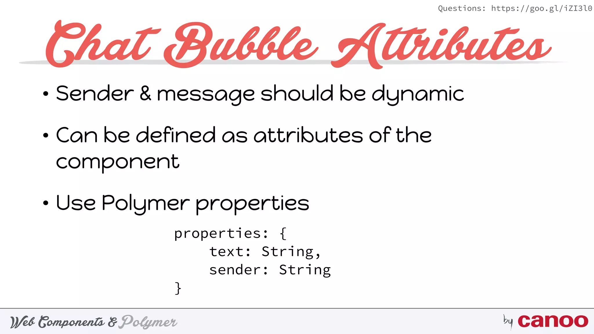 PolymerWeb Components & by
Questions: https://goo.gl/iZI3l0
Chat Bubble Attributes
• Sender & message should be dynamic
• Can be defined as attributes of the
component
• Use Polymer properties
properties: { 
text: String, 
sender: String 
}
 