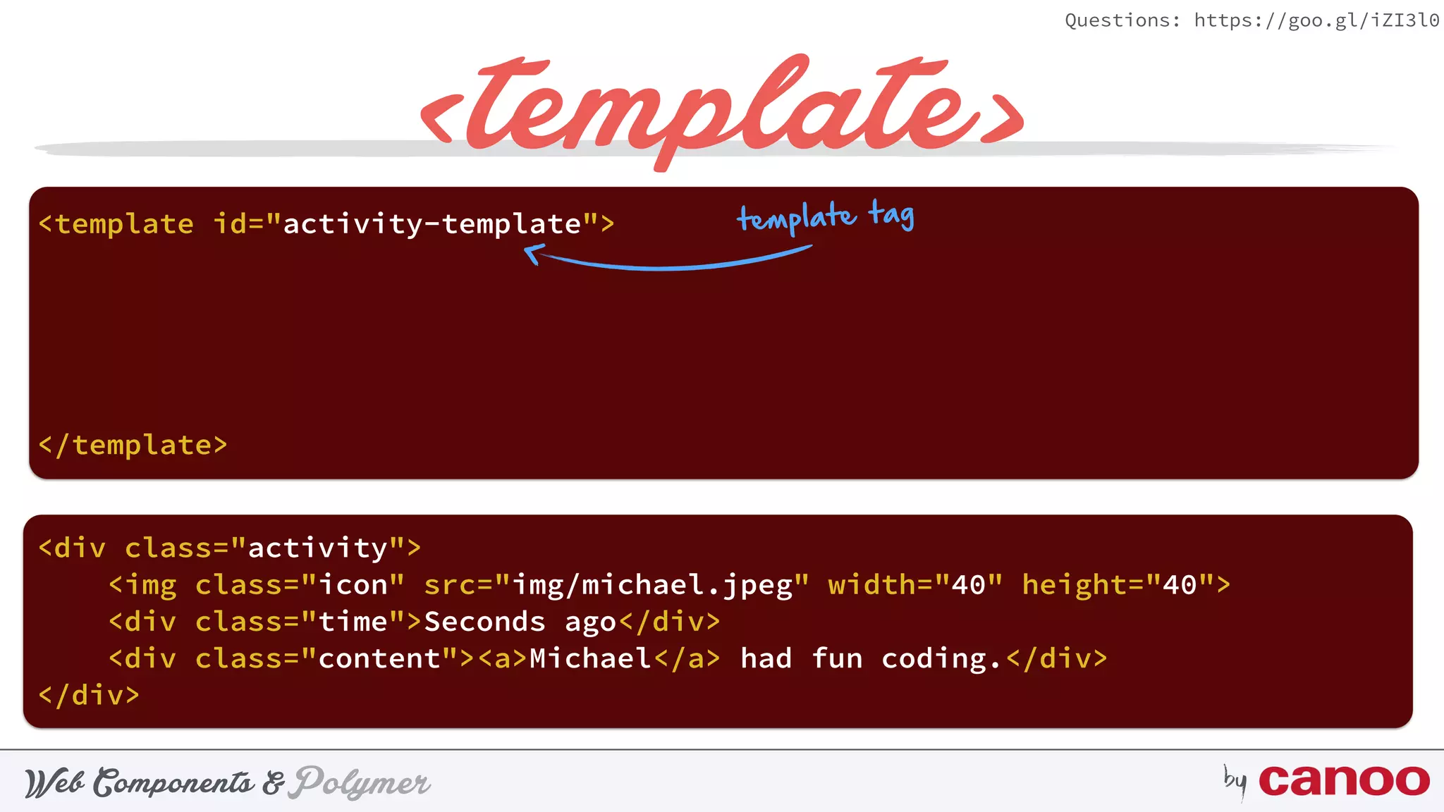 PolymerWeb Components & by
Questions: https://goo.gl/iZI3l0
<template>
<template id="activity-template"> 
</template>
<div class="activity"> 
 
</div>
template tag
 
<img class="icon" src="img/michael.jpeg" width="40" height="40"> 
<div class="time">Seconds ago</div> 
<div class="content"><a>Michael</a> had fun coding.</div>
 