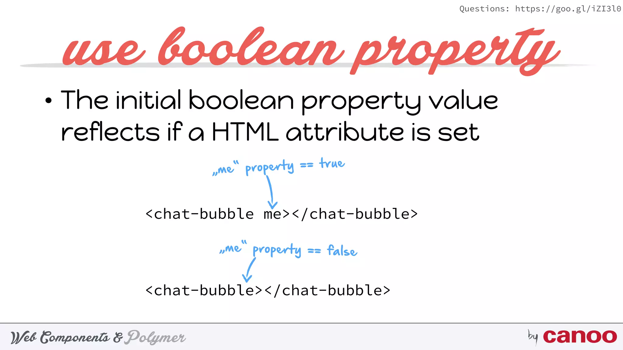 PolymerWeb Components & by
Questions: https://goo.gl/iZI3l0
• The initial boolean property value
reflects if a HTML attribute is set
use boolean property
<chat-bubble me></chat-bubble>
<chat-bubble></chat-bubble>
„me“ property == true
„me“ property == false
 