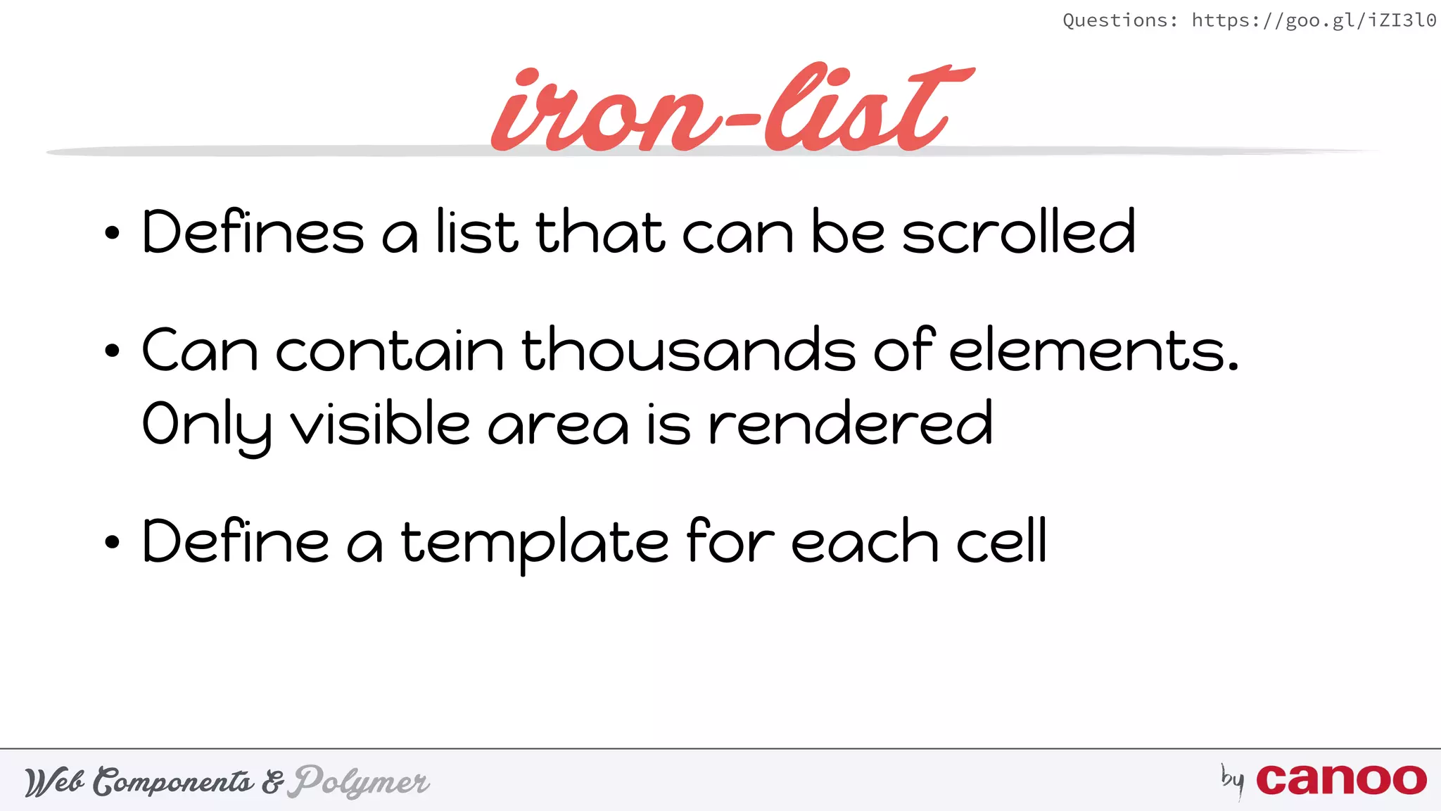 PolymerWeb Components & by
Questions: https://goo.gl/iZI3l0
iron-list
• Defines a list that can be scrolled
• Can contain thousands of elements.
Only visible area is rendered
• Define a template for each cell
 