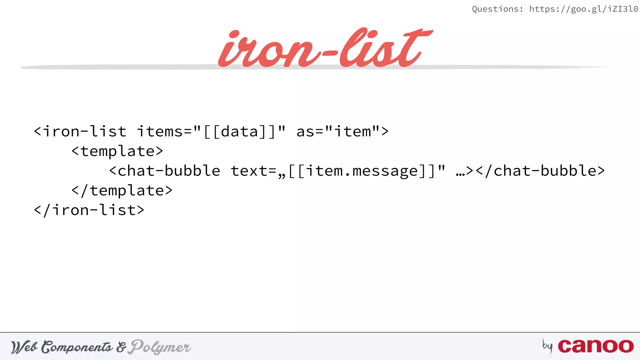 PolymerWeb Components & by
Questions: https://goo.gl/iZI3l0
iron-list
<iron-list items="[[data]]" as="item"> 
<template> 
<chat-bubble text=„[[item.message]]" …></chat-bubble> 
</template> 
</iron-list>
 