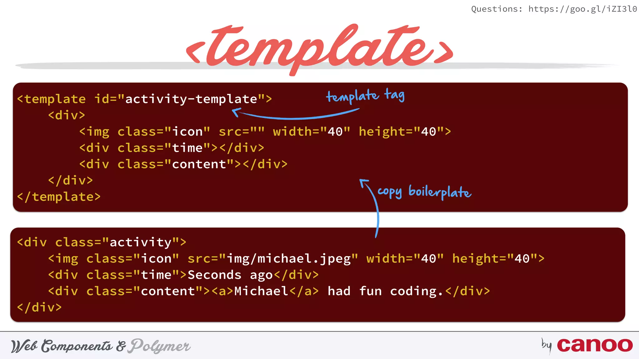 PolymerWeb Components & by
Questions: https://goo.gl/iZI3l0
<template>
<div> 
<img class="icon" src="" width="40" height="40"> 
<div class="time"></div> 
<div class="content"></div> 
</div>
<template id="activity-template"> 
</template>
<div class="activity"> 
 
</div>
copy boilerplate
template tag
 
<img class="icon" src="img/michael.jpeg" width="40" height="40"> 
<div class="time">Seconds ago</div> 
<div class="content"><a>Michael</a> had fun coding.</div>
 