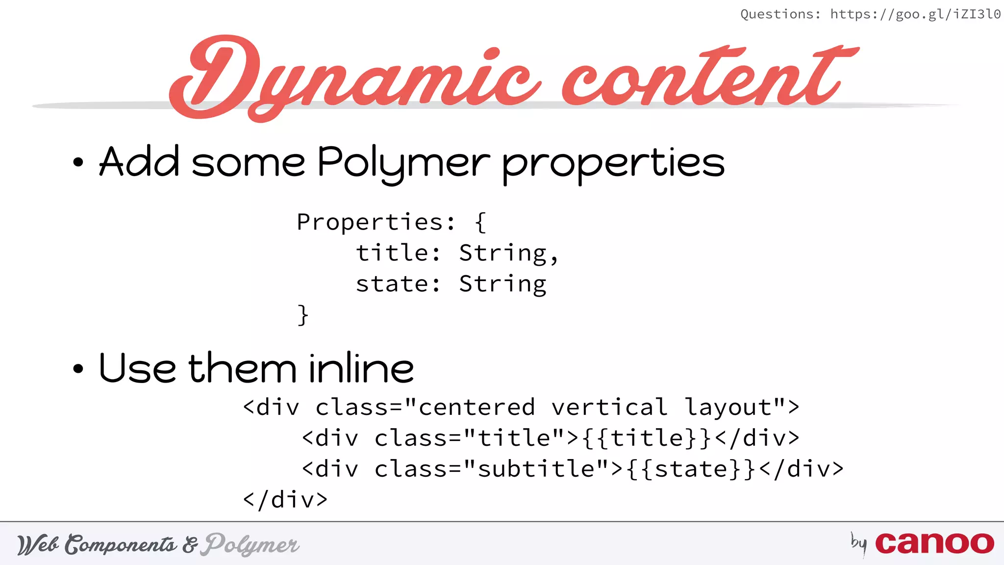PolymerWeb Components & by
Questions: https://goo.gl/iZI3l0
Dynamic content
• Add some Polymer properties 
 
 
• Use them inline 
Properties: { 
title: String, 
state: String 
}
<div class="centered vertical layout"> 
<div class="title">{{title}}</div> 
<div class="subtitle">{{state}}</div> 
</div>
 