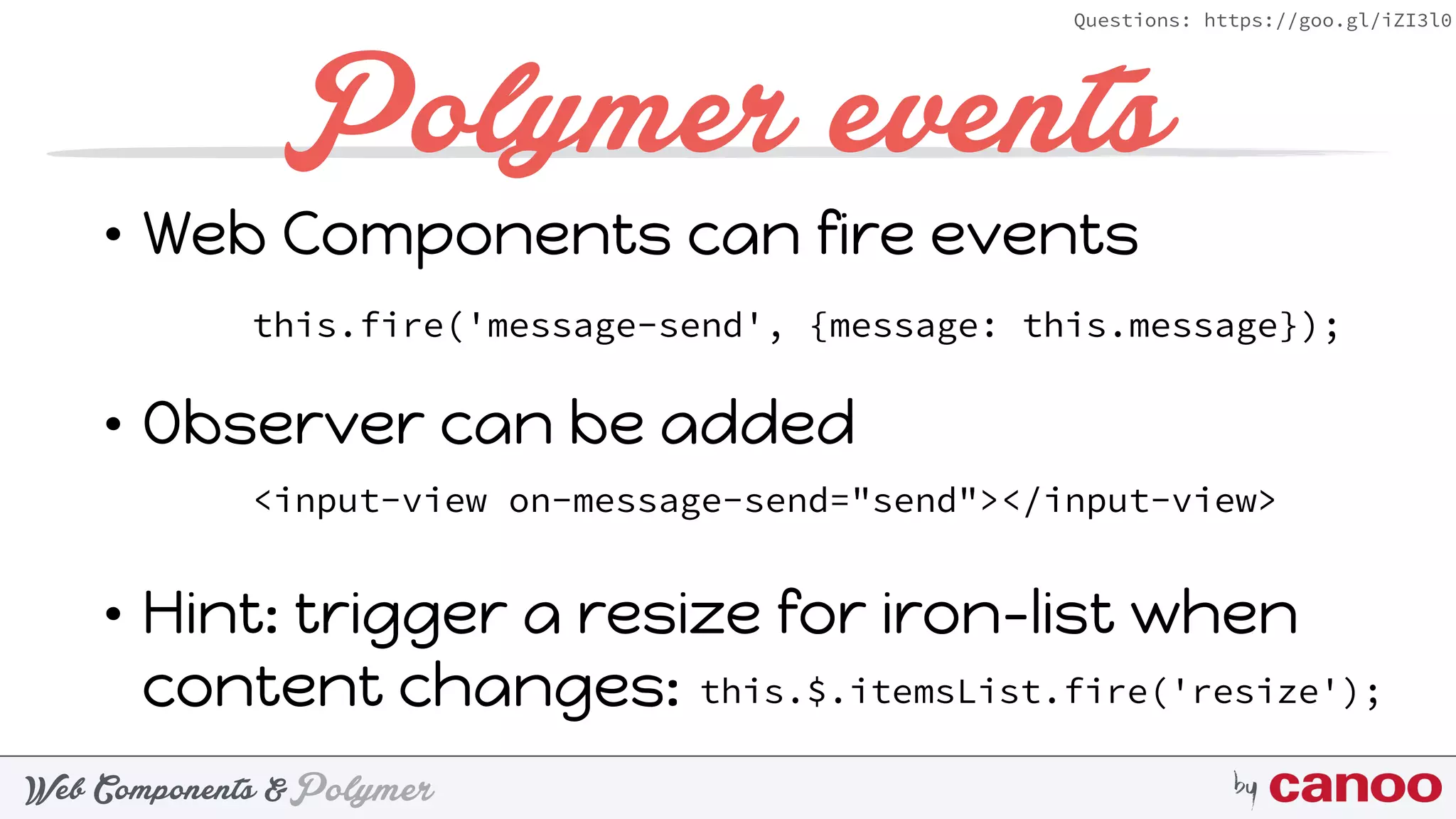 PolymerWeb Components & by
Questions: https://goo.gl/iZI3l0
Polymer events
• Web Components can fire events 
• Observer can be added 
• Hint: trigger a resize for iron-list when
content changes: 
this.fire('message-send', {message: this.message});
<input-view on-message-send="send"></input-view>
this.$.itemsList.fire('resize');
 