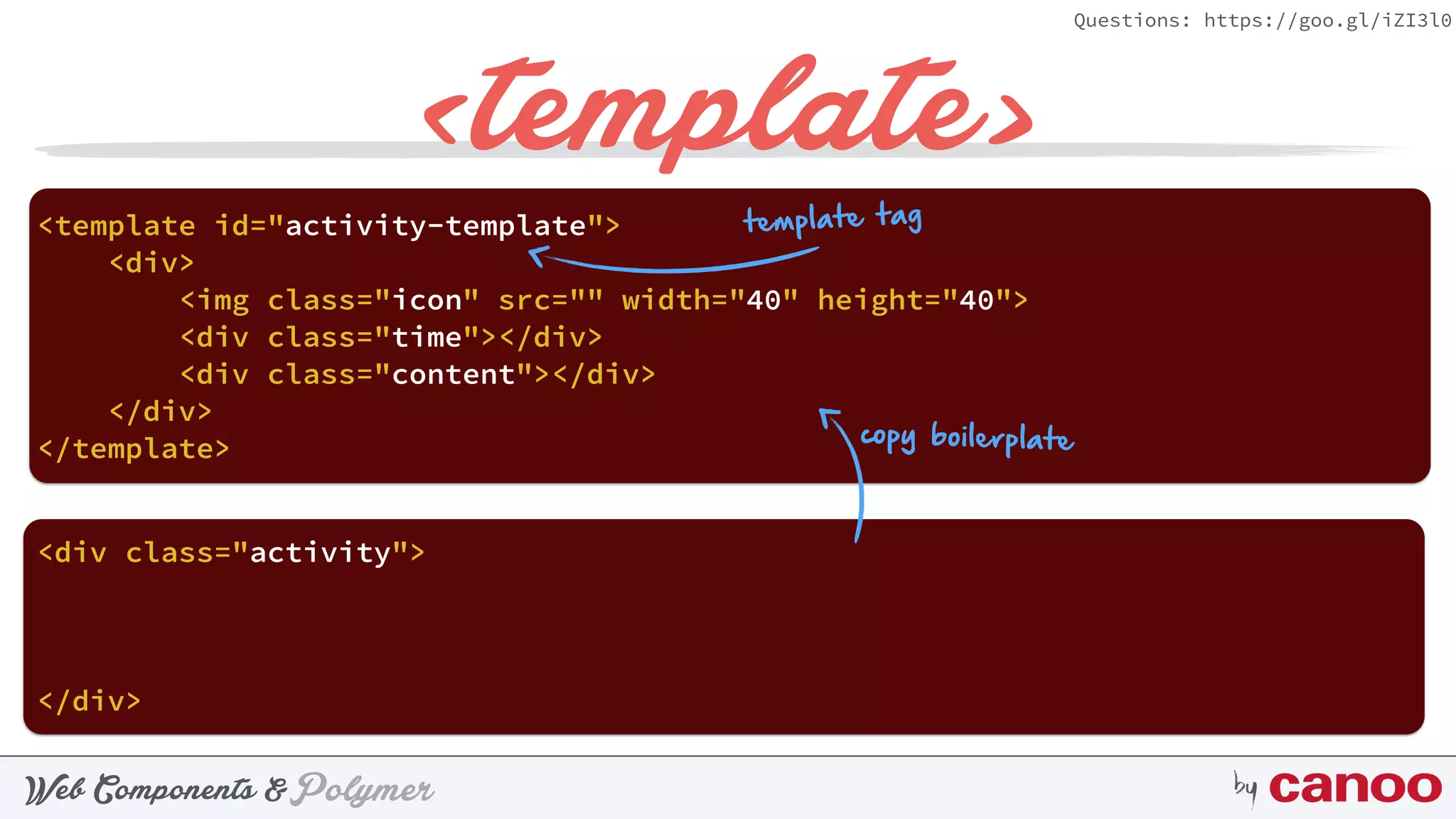 PolymerWeb Components & by
Questions: https://goo.gl/iZI3l0
<template>
<div> 
<img class="icon" src="" width="40" height="40"> 
<div class="time"></div> 
<div class="content"></div> 
</div>
<template id="activity-template"> 
</template>
<div class="activity"> 
 
</div>
copy boilerplate
template tag
 