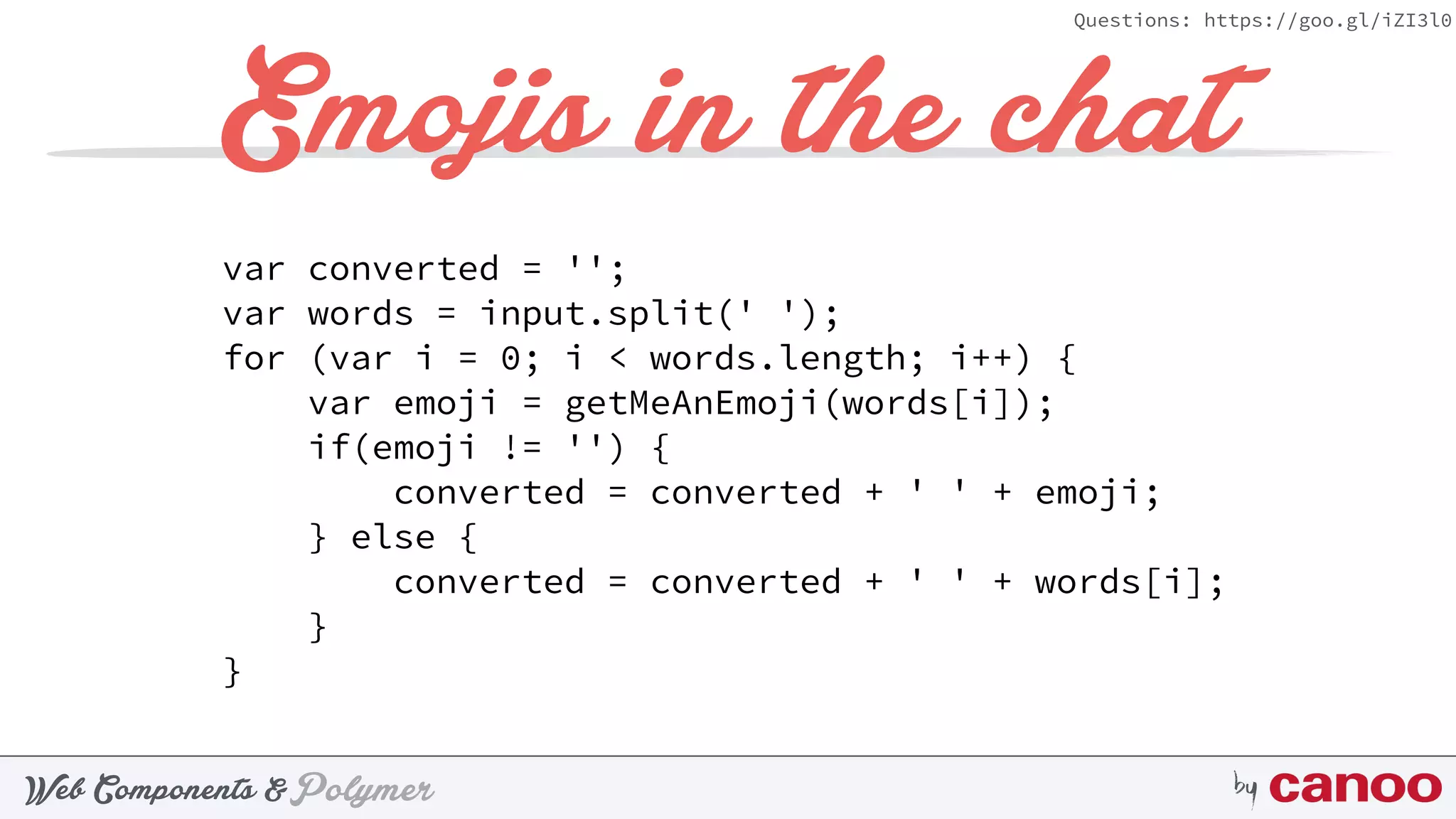 PolymerWeb Components & by
Questions: https://goo.gl/iZI3l0
Emojis in the chat
var converted = ''; 
var words = input.split(' '); 
for (var i = 0; i < words.length; i++) { 
var emoji = getMeAnEmoji(words[i]); 
if(emoji != '') { 
converted = converted + ' ' + emoji; 
} else { 
converted = converted + ' ' + words[i]; 
} 
}
 