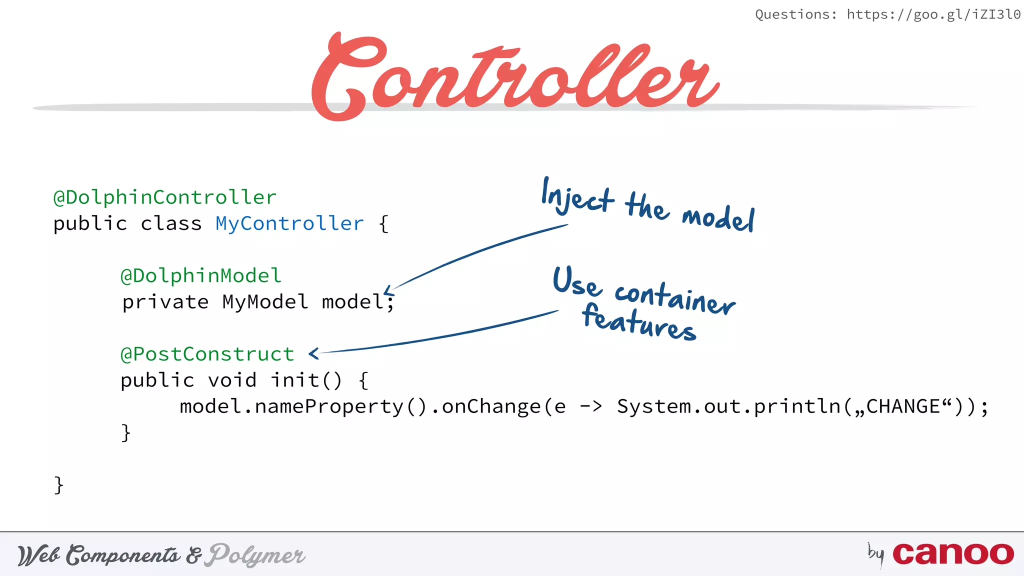 PolymerWeb Components & by
Questions: https://goo.gl/iZI3l0
Controller
@DolphinController
public class MyController {
@DolphinModel
private MyModel model;
@PostConstruct
public void init() {
model.nameProperty().onChange(e -> System.out.println(„CHANGE“));
}
}
Inject the model
Use containerfeatures
 