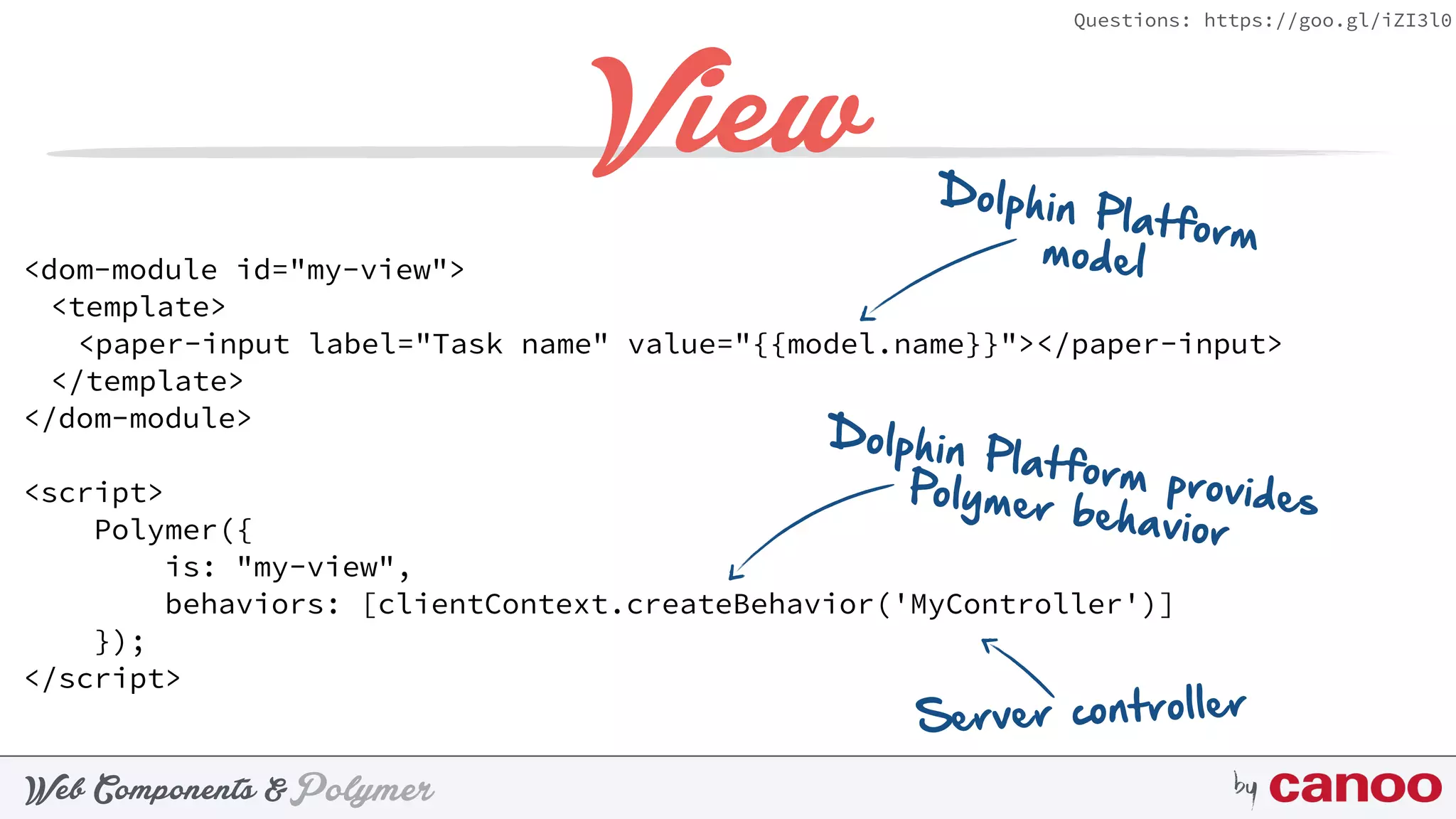 PolymerWeb Components & by
Questions: https://goo.gl/iZI3l0
View
<dom-module id="my-view">
<template>
<paper-input label="Task name" value="{{model.name}}"></paper-input>
</template>
</dom-module>
<script>
Polymer({
is: "my-view",
behaviors: [clientContext.createBehavior('MyController')]
});
</script>
Dolphin Platform providesPolymer behavior
Server controller
Dolphin Platformmodel
 