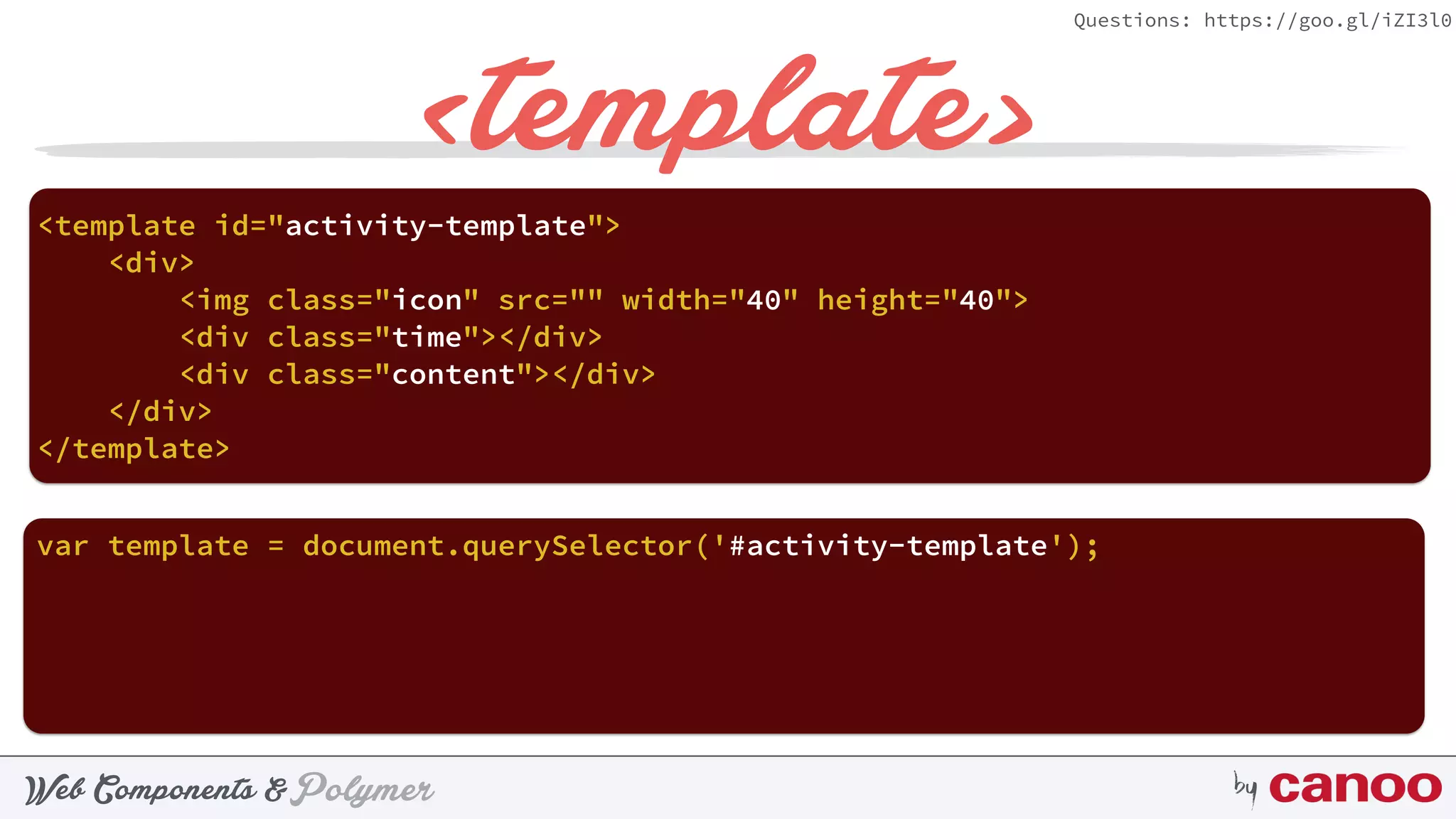 PolymerWeb Components & by
Questions: https://goo.gl/iZI3l0
<template>
<template id="activity-template"> 
<div> 
<img class="icon" src="" width="40" height="40"> 
<div class="time"></div> 
<div class="content"></div> 
</div> 
</template>
var template = document.querySelector('#activity-template');
 