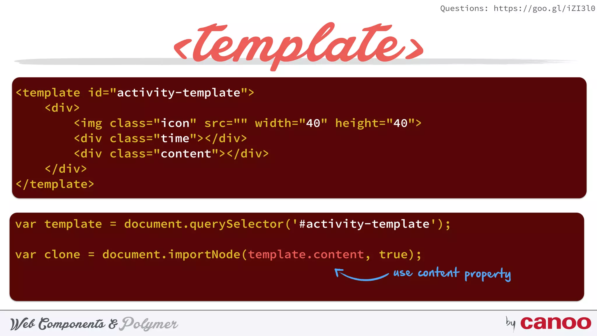 PolymerWeb Components & by
Questions: https://goo.gl/iZI3l0
<template>
<template id="activity-template"> 
<div> 
<img class="icon" src="" width="40" height="40"> 
<div class="time"></div> 
<div class="content"></div> 
</div> 
</template>
var template = document.querySelector('#activity-template');
var clone = document.importNode(template.content, true);
use content property
 