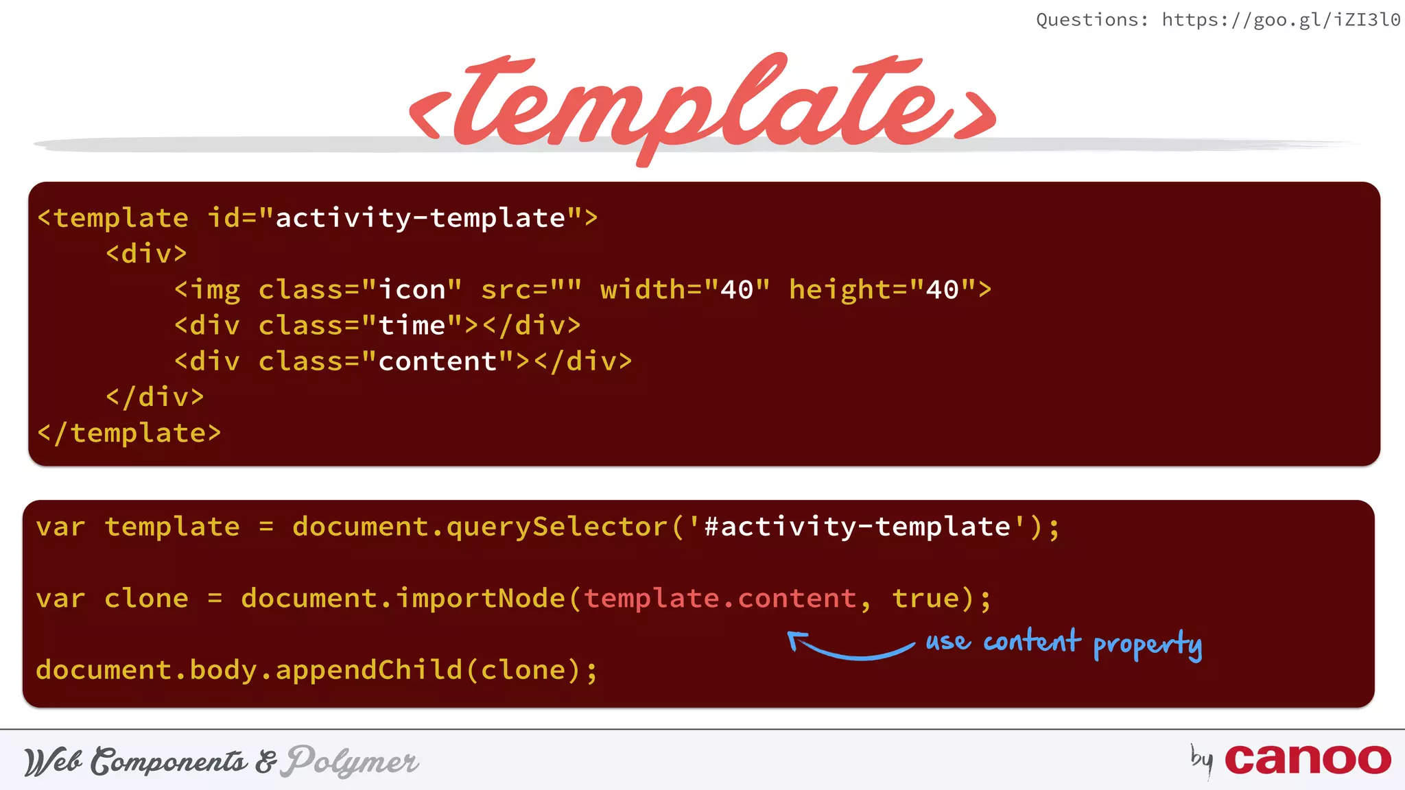 PolymerWeb Components & by
Questions: https://goo.gl/iZI3l0
<template>
document.body.appendChild(clone);
<template id="activity-template"> 
<div> 
<img class="icon" src="" width="40" height="40"> 
<div class="time"></div> 
<div class="content"></div> 
</div> 
</template>
var template = document.querySelector('#activity-template');
var clone = document.importNode(template.content, true);
use content property
 