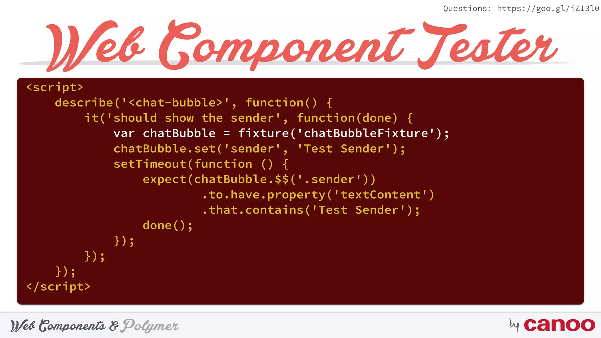 PolymerWeb Components & by
Questions: https://goo.gl/iZI3l0
Web Component Tester<script> 
describe('<chat-bubble>', function() { 
it('should show the sender', function(done) { 
var chatBubble = fixture('chatBubbleFixture'); 
chatBubble.set('sender', 'Test Sender'); 
setTimeout(function () { 
expect(chatBubble.$$('.sender'))
.to.have.property('textContent') 
.that.contains('Test Sender'); 
done(); 
}); 
}); 
}); 
</script>
 