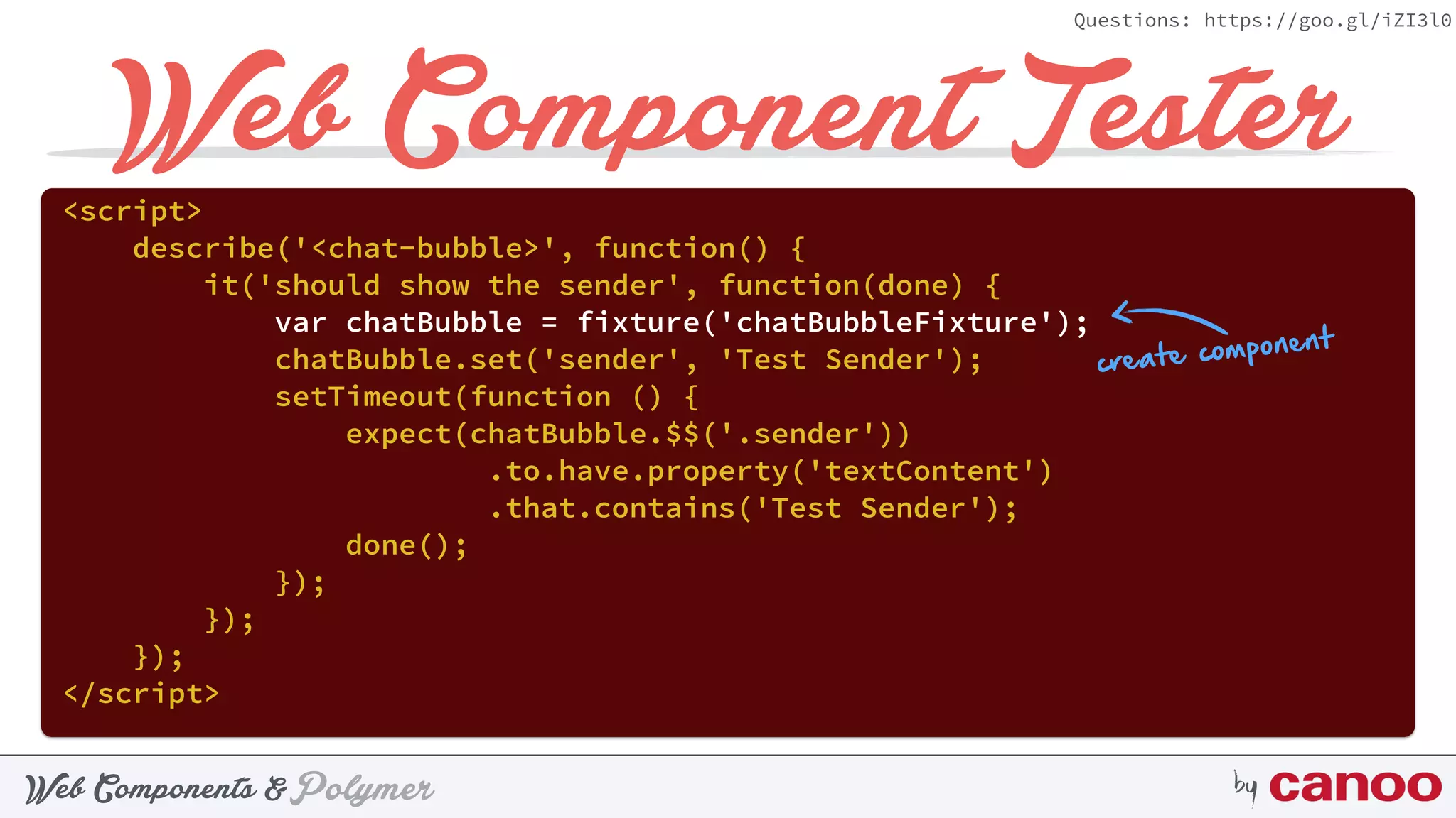PolymerWeb Components & by
Questions: https://goo.gl/iZI3l0
Web Component Tester<script> 
describe('<chat-bubble>', function() { 
it('should show the sender', function(done) { 
var chatBubble = fixture('chatBubbleFixture'); 
chatBubble.set('sender', 'Test Sender'); 
setTimeout(function () { 
expect(chatBubble.$$('.sender'))
.to.have.property('textContent') 
.that.contains('Test Sender'); 
done(); 
}); 
}); 
}); 
</script>
create component
 