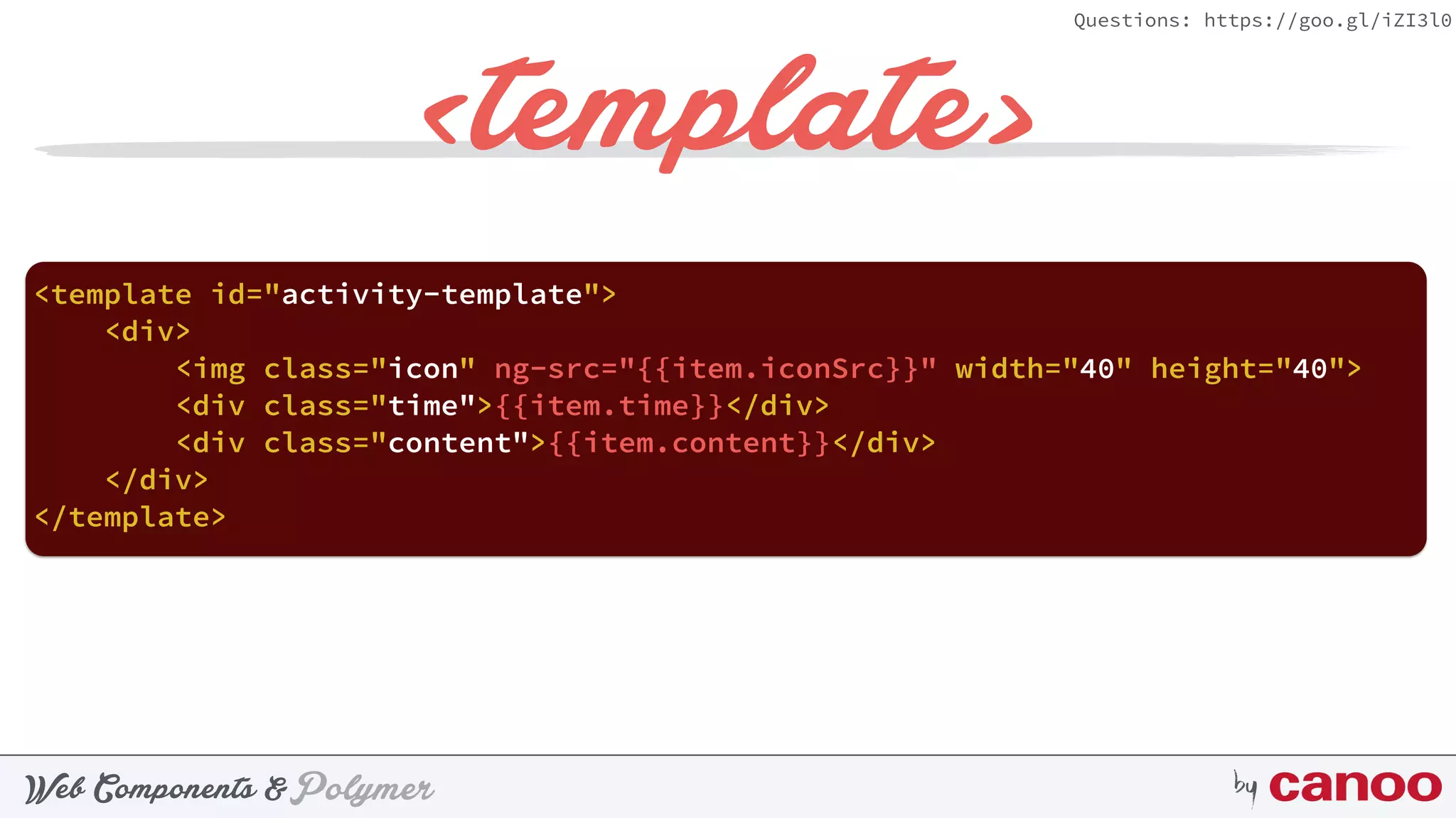 PolymerWeb Components & by
Questions: https://goo.gl/iZI3l0
<template>
<template id="activity-template"> 
<div> 
<img class="icon" ng-src="{{item.iconSrc}}" width="40" height="40"> 
<div class="time">{{item.time}}</div> 
<div class="content">{{item.content}}</div> 
</div> 
</template>
 