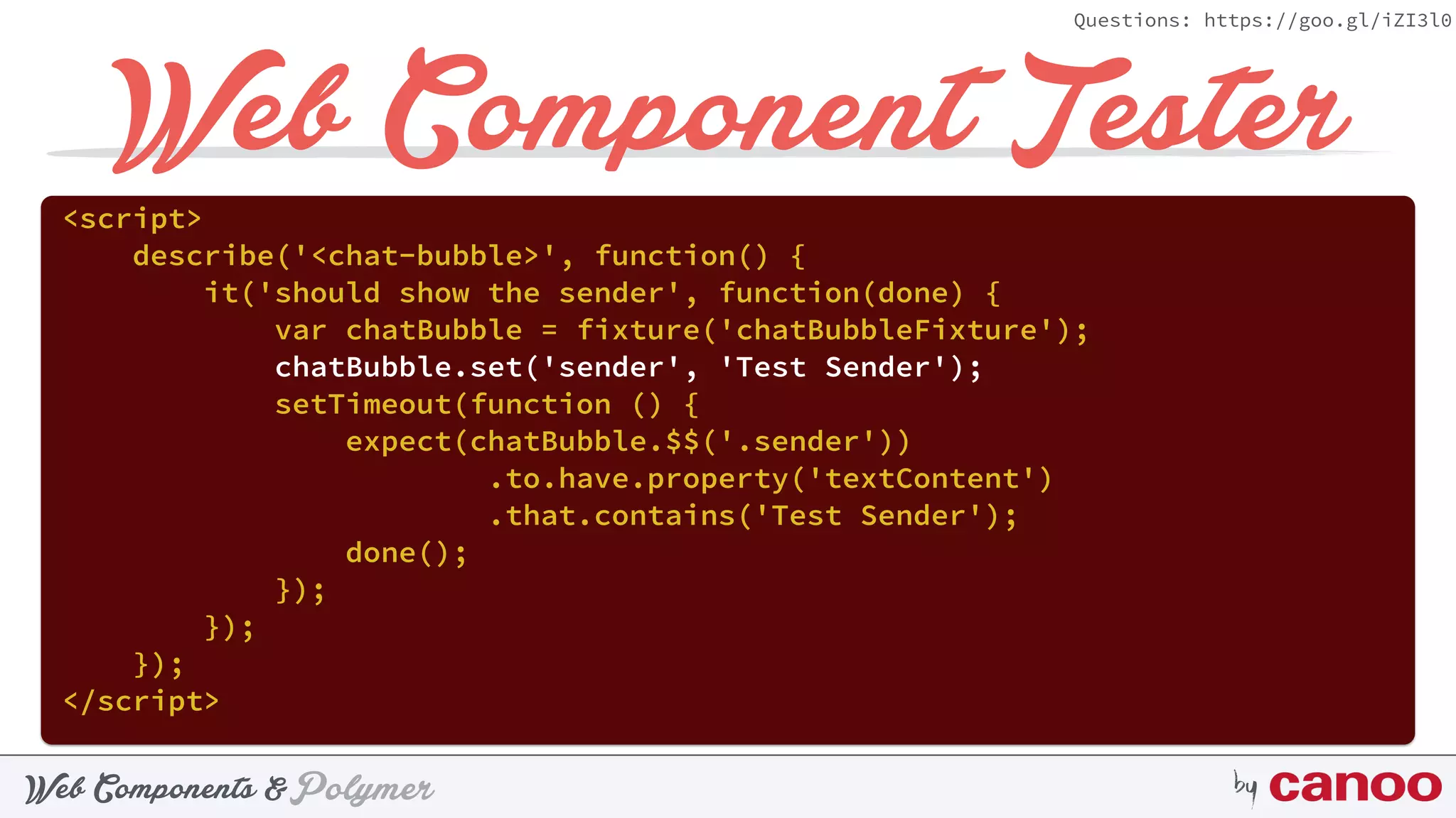 PolymerWeb Components & by
Questions: https://goo.gl/iZI3l0
Web Component Tester
<script> 
describe('<chat-bubble>', function() { 
it('should show the sender', function(done) { 
var chatBubble = fixture('chatBubbleFixture'); 
chatBubble.set('sender', 'Test Sender'); 
setTimeout(function () { 
expect(chatBubble.$$('.sender'))
.to.have.property('textContent') 
.that.contains('Test Sender'); 
done(); 
}); 
}); 
}); 
</script>
 