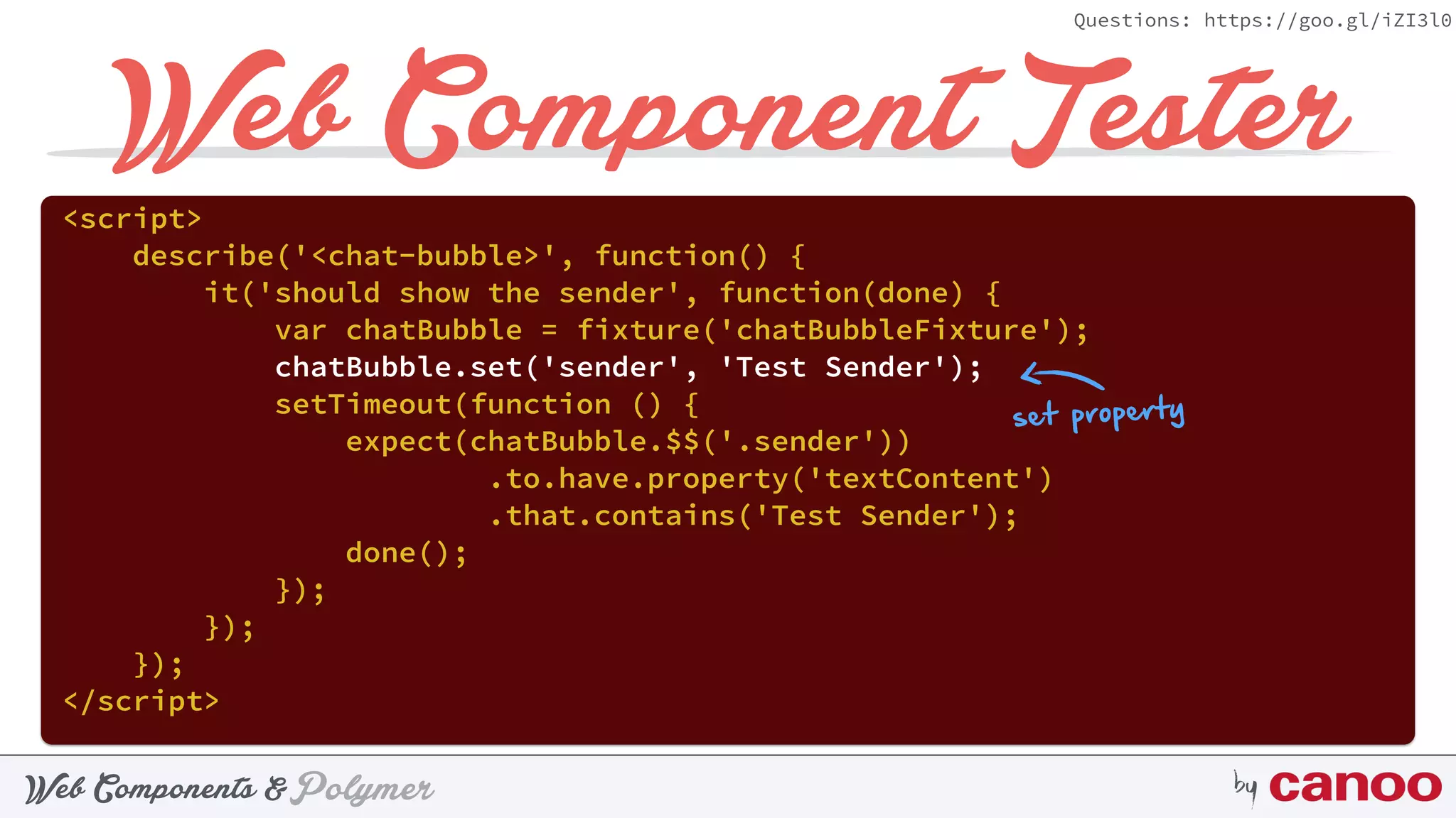 PolymerWeb Components & by
Questions: https://goo.gl/iZI3l0
Web Component Tester
<script> 
describe('<chat-bubble>', function() { 
it('should show the sender', function(done) { 
var chatBubble = fixture('chatBubbleFixture'); 
chatBubble.set('sender', 'Test Sender'); 
setTimeout(function () { 
expect(chatBubble.$$('.sender'))
.to.have.property('textContent') 
.that.contains('Test Sender'); 
done(); 
}); 
}); 
}); 
</script>
set property
 