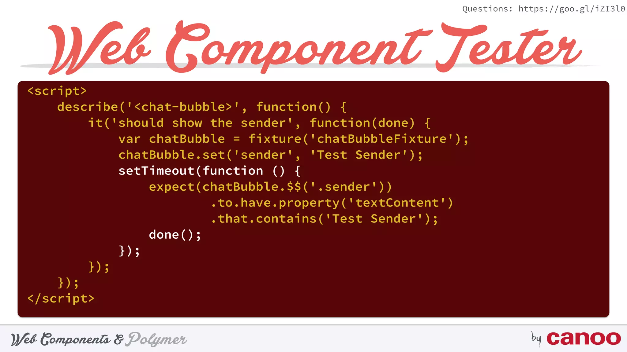 PolymerWeb Components & by
Questions: https://goo.gl/iZI3l0
Web Component Tester<script> 
describe('<chat-bubble>', function() { 
it('should show the sender', function(done) { 
var chatBubble = fixture('chatBubbleFixture'); 
chatBubble.set('sender', 'Test Sender'); 
setTimeout(function () { 
expect(chatBubble.$$('.sender'))
.to.have.property('textContent') 
.that.contains('Test Sender'); 
done(); 
}); 
}); 
}); 
</script>
 