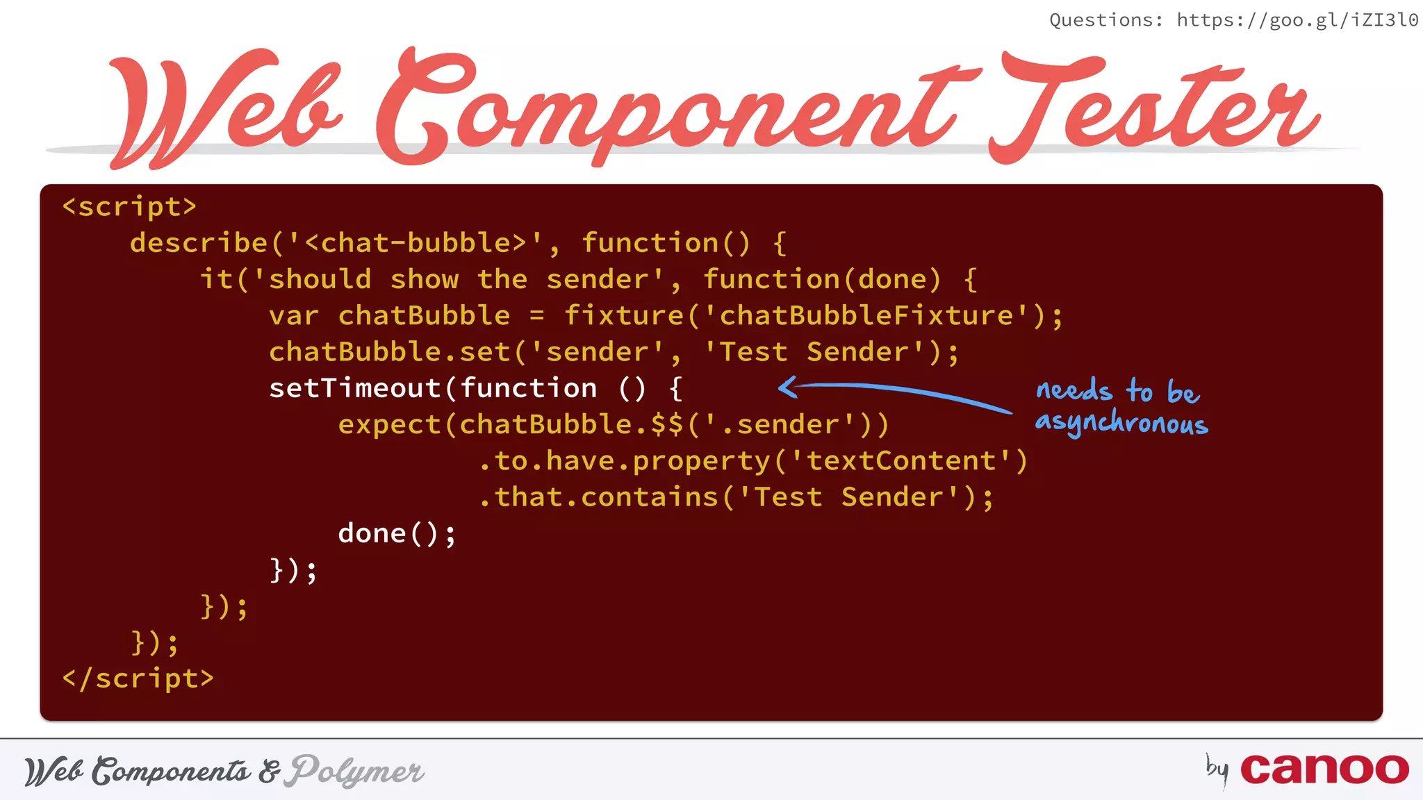 PolymerWeb Components & by
Questions: https://goo.gl/iZI3l0
Web Component Tester<script> 
describe('<chat-bubble>', function() { 
it('should show the sender', function(done) { 
var chatBubble = fixture('chatBubbleFixture'); 
chatBubble.set('sender', 'Test Sender'); 
setTimeout(function () { 
expect(chatBubble.$$('.sender'))
.to.have.property('textContent') 
.that.contains('Test Sender'); 
done(); 
}); 
}); 
}); 
</script>
needs to be
asynchronous
 