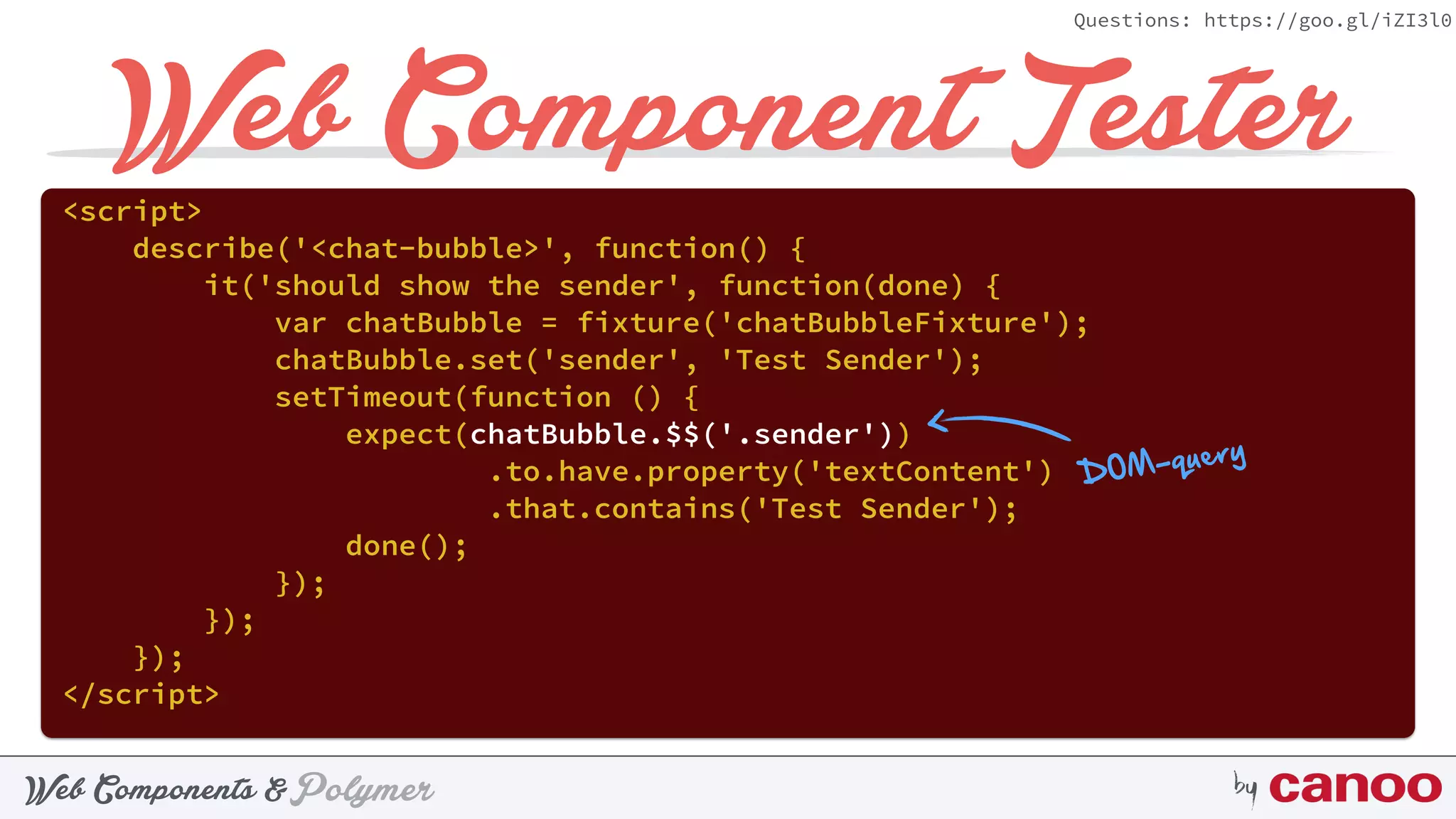 PolymerWeb Components & by
Questions: https://goo.gl/iZI3l0
Web Component Tester<script> 
describe('<chat-bubble>', function() { 
it('should show the sender', function(done) { 
var chatBubble = fixture('chatBubbleFixture'); 
chatBubble.set('sender', 'Test Sender'); 
setTimeout(function () { 
expect(chatBubble.$$('.sender'))
.to.have.property('textContent') 
.that.contains('Test Sender'); 
done(); 
}); 
}); 
}); 
</script>
DOM-query
 