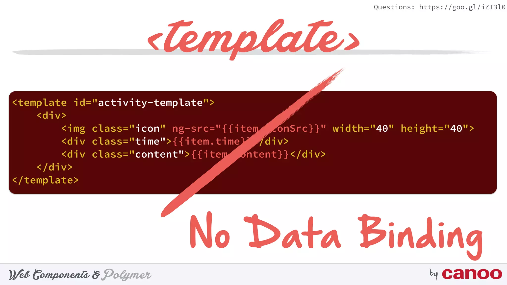 PolymerWeb Components & by
Questions: https://goo.gl/iZI3l0
<template>
<template id="activity-template"> 
<div> 
<img class="icon" ng-src="{{item.iconSrc}}" width="40" height="40"> 
<div class="time">{{item.time}}</div> 
<div class="content">{{item.content}}</div> 
</div> 
</template>
No Data Binding
 