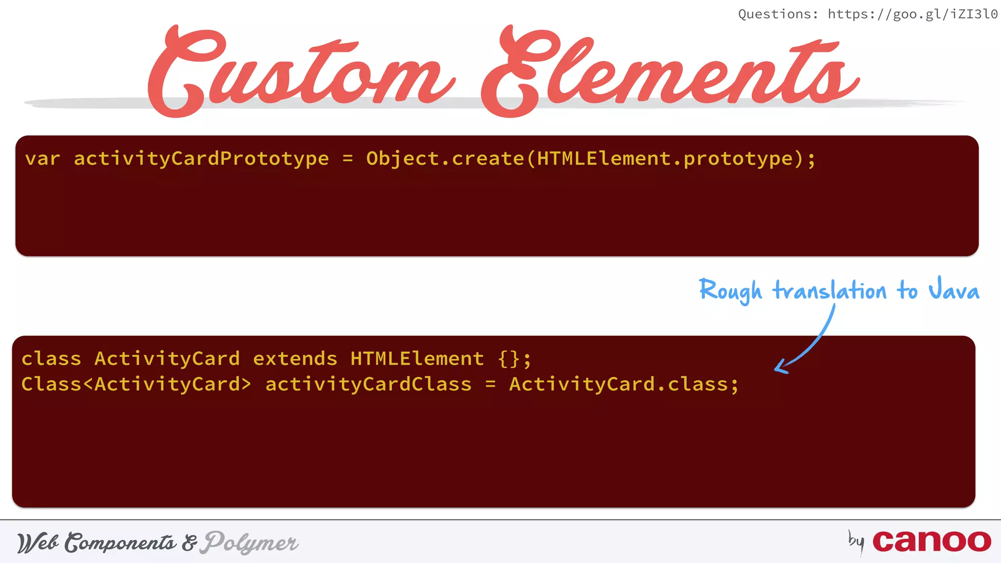 PolymerWeb Components & by
Questions: https://goo.gl/iZI3l0
Custom Elements
var activityCardPrototype = Object.create(HTMLElement.prototype);
Rough translation to Java
class ActivityCard extends HTMLElement {};
Class<ActivityCard> activityCardClass = ActivityCard.class;
 