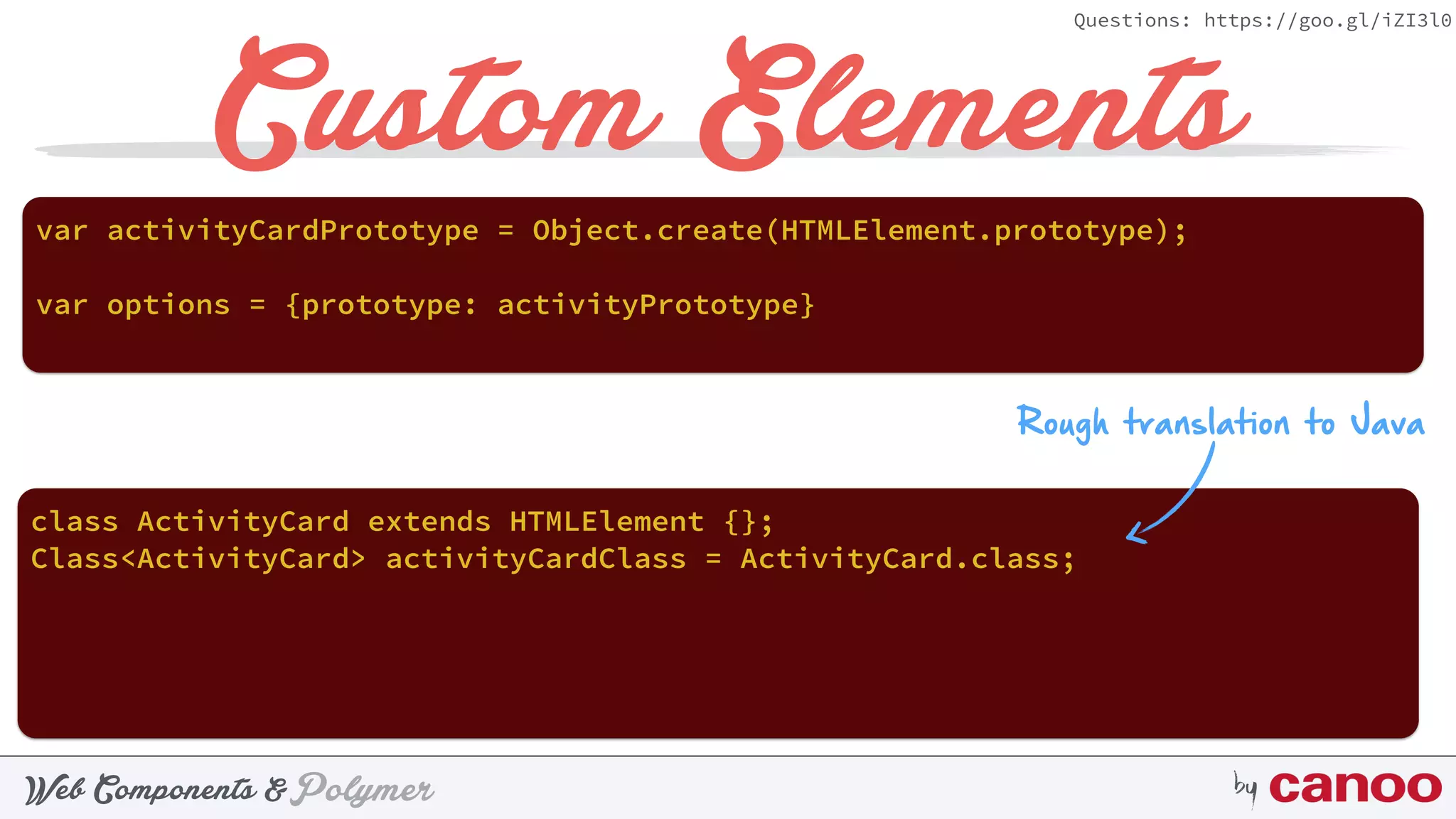 PolymerWeb Components & by
Questions: https://goo.gl/iZI3l0
Custom Elements
var activityCardPrototype = Object.create(HTMLElement.prototype);
Rough translation to Java
class ActivityCard extends HTMLElement {};
Class<ActivityCard> activityCardClass = ActivityCard.class;
var options = {prototype: activityPrototype}
 