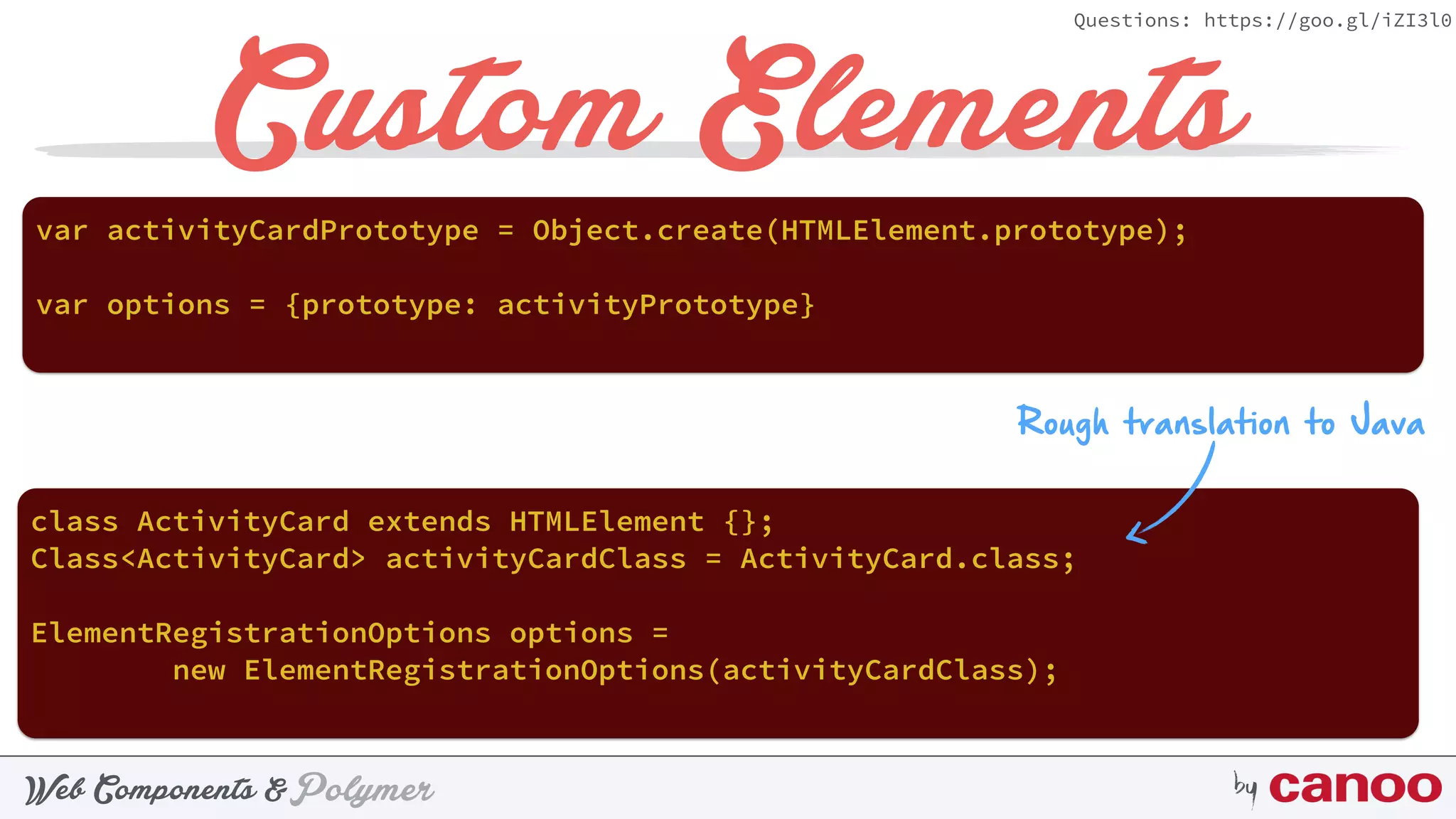 PolymerWeb Components & by
Questions: https://goo.gl/iZI3l0
Custom Elements
var activityCardPrototype = Object.create(HTMLElement.prototype);
Rough translation to Java
class ActivityCard extends HTMLElement {};
Class<ActivityCard> activityCardClass = ActivityCard.class;
ElementRegistrationOptions options =  
new ElementRegistrationOptions(activityCardClass);
var options = {prototype: activityPrototype}
 