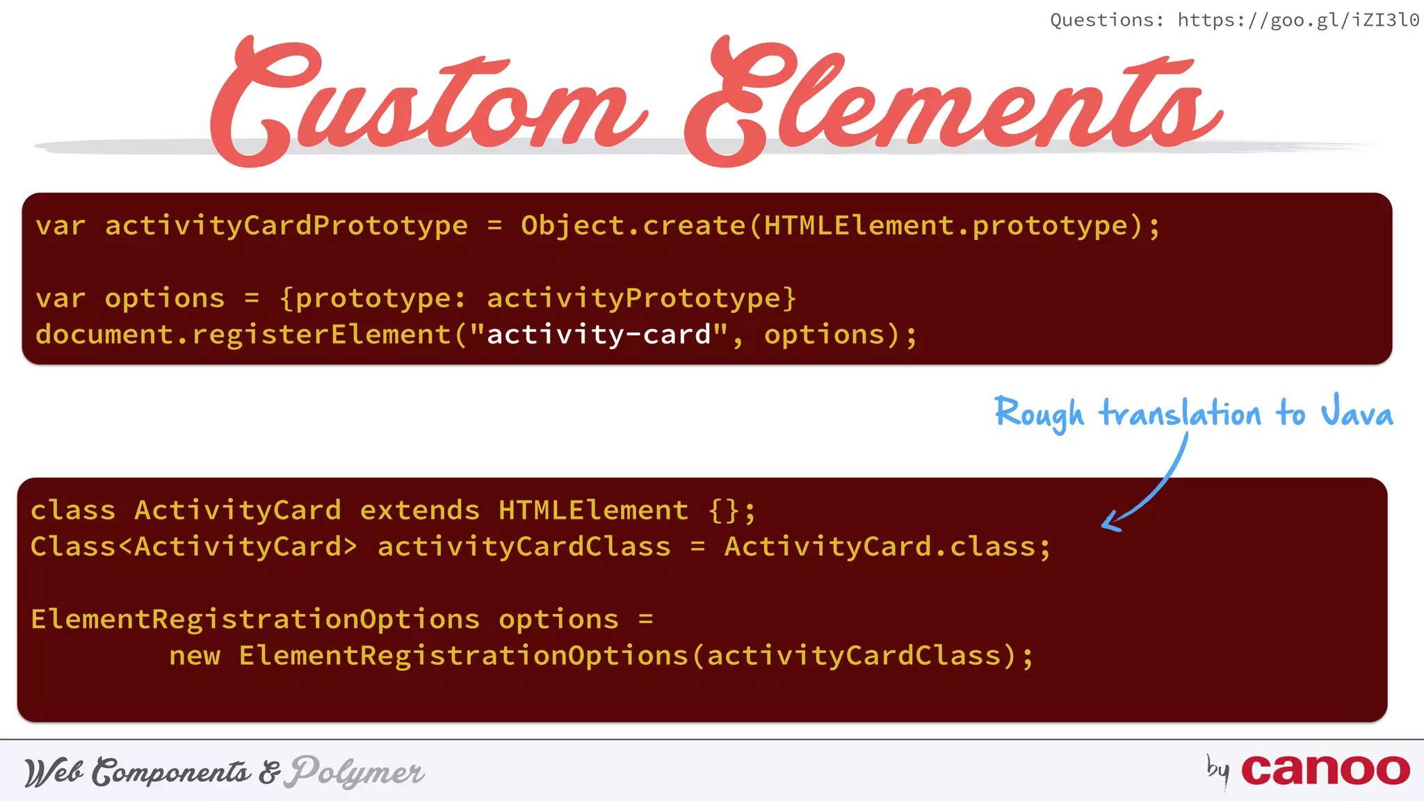 PolymerWeb Components & by
Questions: https://goo.gl/iZI3l0
Custom Elements
document.registerElement("activity-card", options);
var activityCardPrototype = Object.create(HTMLElement.prototype);
Rough translation to Java
class ActivityCard extends HTMLElement {};
Class<ActivityCard> activityCardClass = ActivityCard.class;
ElementRegistrationOptions options =  
new ElementRegistrationOptions(activityCardClass);
var options = {prototype: activityPrototype}
 