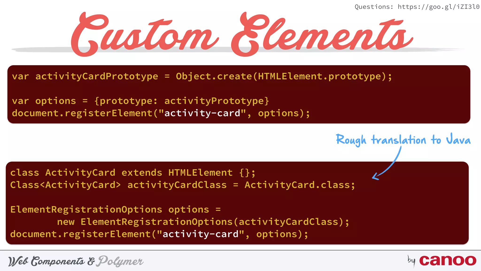 PolymerWeb Components & by
Questions: https://goo.gl/iZI3l0
Custom Elements
document.registerElement("activity-card", options);
var activityCardPrototype = Object.create(HTMLElement.prototype);
document.registerElement("activity-card", options);
Rough translation to Java
class ActivityCard extends HTMLElement {};
Class<ActivityCard> activityCardClass = ActivityCard.class;
ElementRegistrationOptions options =  
new ElementRegistrationOptions(activityCardClass);
var options = {prototype: activityPrototype}
 