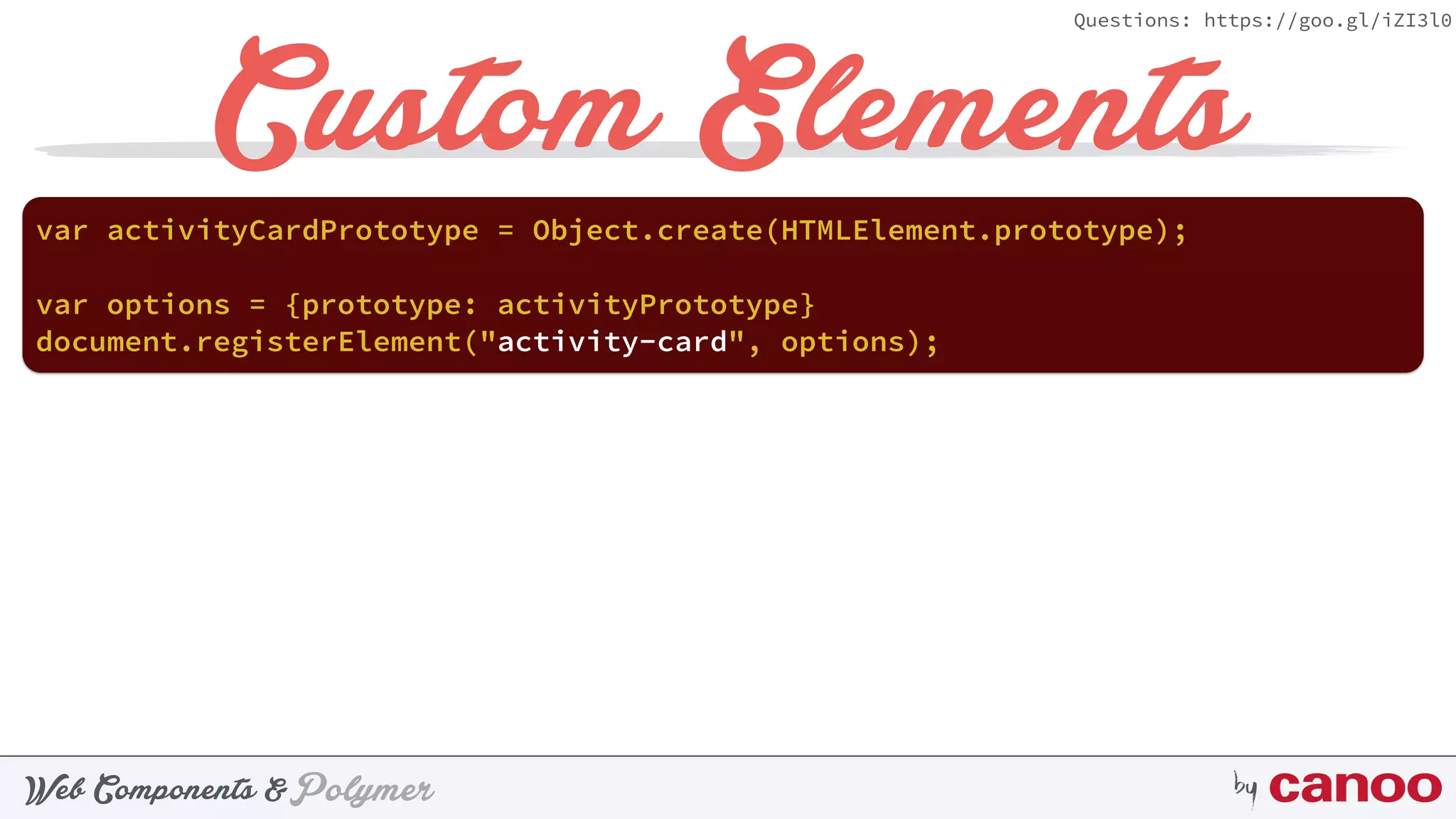 PolymerWeb Components & by
Questions: https://goo.gl/iZI3l0
Custom Elements
document.registerElement("activity-card", options);
var activityCardPrototype = Object.create(HTMLElement.prototype);
var options = {prototype: activityPrototype}
 