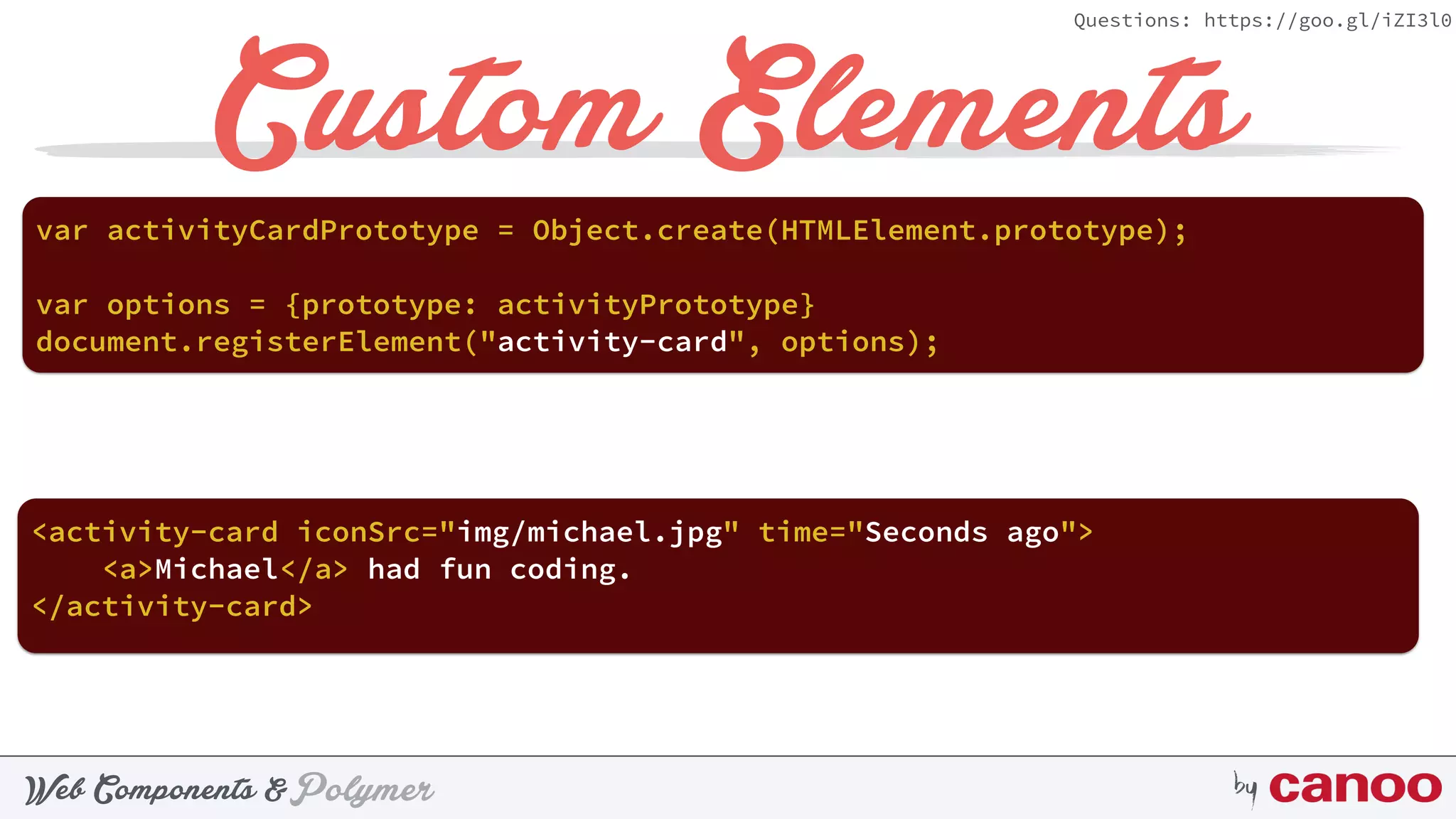 PolymerWeb Components & by
Questions: https://goo.gl/iZI3l0
Custom Elements
document.registerElement("activity-card", options);
var activityCardPrototype = Object.create(HTMLElement.prototype);
var options = {prototype: activityPrototype}
<activity-card iconSrc="img/michael.jpg" time="Seconds ago">
<a>Michael</a> had fun coding.
</activity-card>
 