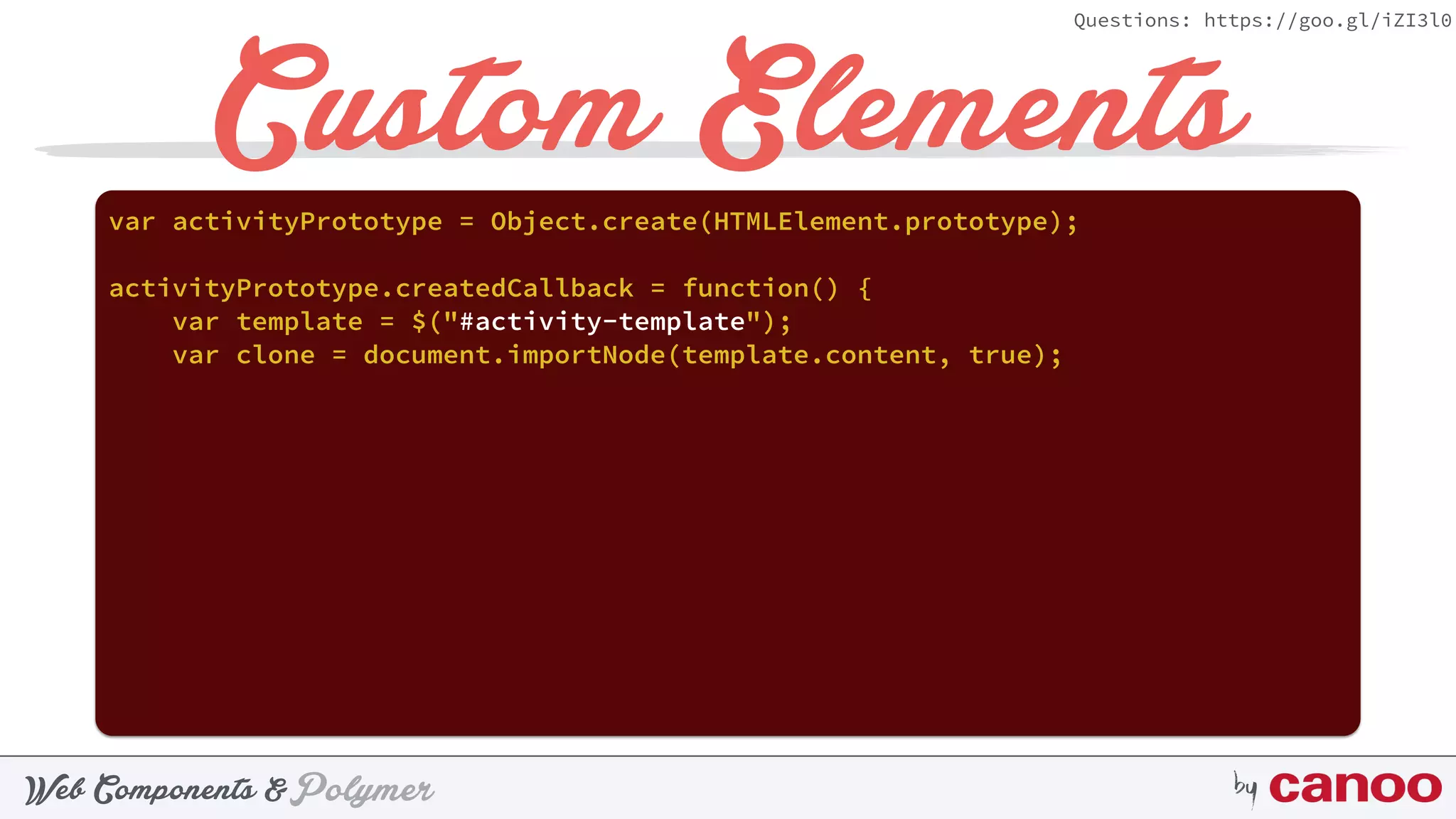 PolymerWeb Components & by
Questions: https://goo.gl/iZI3l0
Custom Elementsvar activityPrototype = Object.create(HTMLElement.prototype);
activityPrototype.createdCallback = function() {
var template = $("#activity-template");
var clone = document.importNode(template.content, true);
 