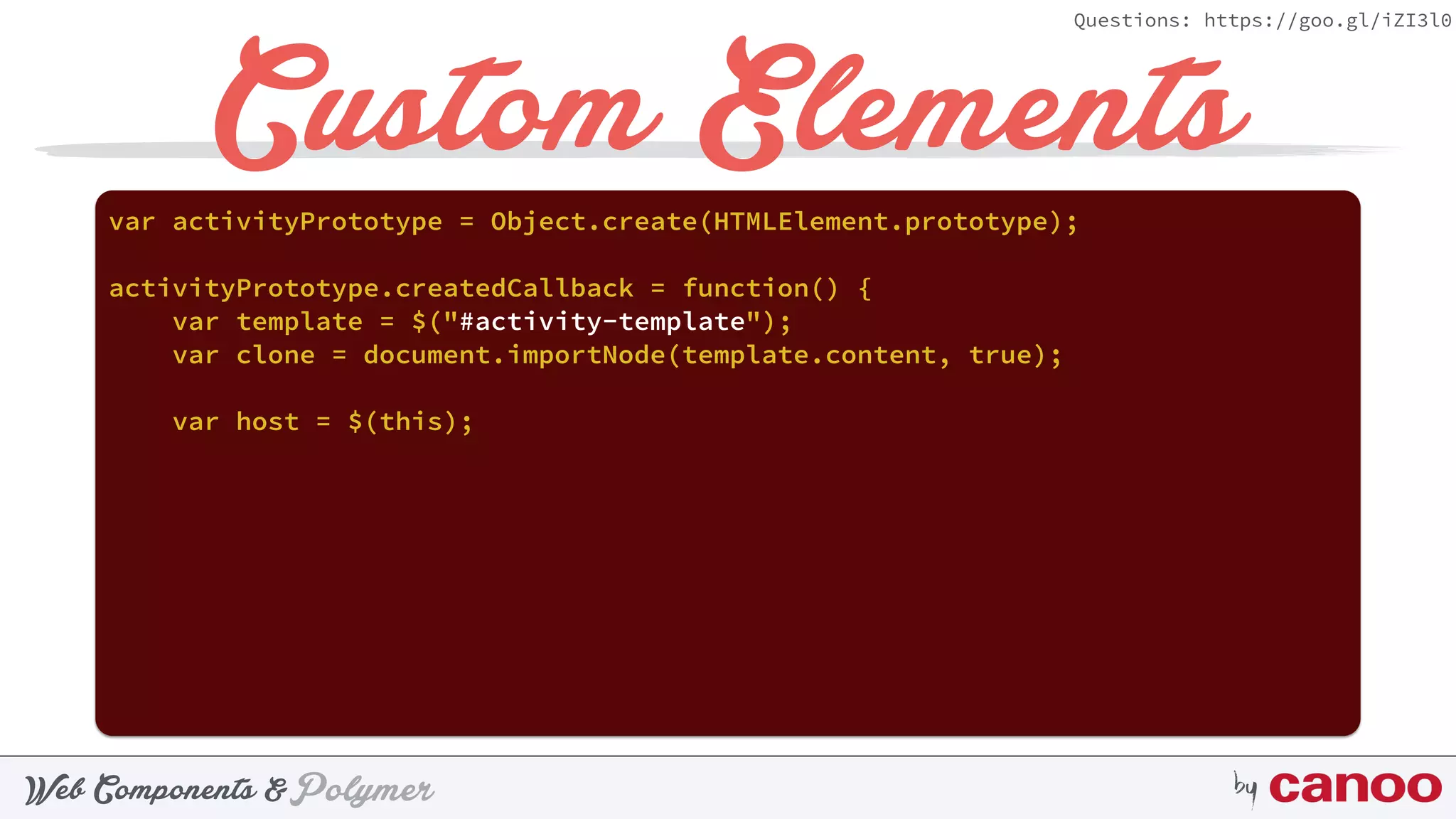 PolymerWeb Components & by
Questions: https://goo.gl/iZI3l0
Custom Elementsvar activityPrototype = Object.create(HTMLElement.prototype);
activityPrototype.createdCallback = function() {
var template = $("#activity-template");
var clone = document.importNode(template.content, true);
var host = $(this);
 