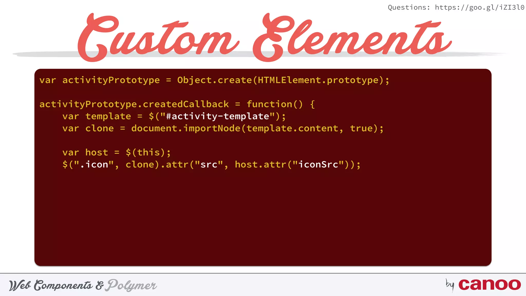 PolymerWeb Components & by
Questions: https://goo.gl/iZI3l0
Custom Elementsvar activityPrototype = Object.create(HTMLElement.prototype);
activityPrototype.createdCallback = function() {
var template = $("#activity-template");
var clone = document.importNode(template.content, true);
var host = $(this);
$(".icon", clone).attr("src", host.attr("iconSrc"));
 